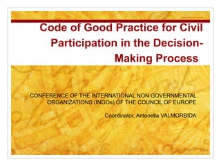 Code of Good Practice for Civil
   Participation in the Decision-
                Making Process


CONFERENCE OF THE INTERNATIONAL NON GOVERNMENTAL
    ORGANIZATIONS (INGOs) OF THE COUNCIL OF EUROPE

                      Coordinator, Antonella VALMORBIDA
 