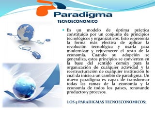 TECNOECONOMICO
 Es un modelo de óptima práctica
constituido por un conjunto de principios
tecnológicos y organizativos. Esto representa
la forma más efectiva de aplicar la
revolución tecnológica y usarla para
modernizar y rejuvenecer el resto de la
economía. Cuando su adopción se
generaliza, estos principios se convierten en
la base del sentido común para la
organización de cualquier actividad y la
reestructuración de cualquier institución lo
cual da inicio a un cambio de paradigma. Un
nuevo paradigma es capaz de transformar
todas las ramas de la economía y la
economía de todos los países, renovando
productos y procesos.
LOS 5 PARADIGMAS TECNOECONOMICOS:
 