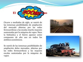 Ocurre a mediados de siglo, se nutrió de
las inmensas posibilidades de ampliación
del mercado abiertas por las redes
ferrocarrileras y las escalas mucho mayores
sustentadas por la máquina de vapor. Nace
la hidráulica y el hierro aparece como
compuesto de alto uso en todos los
ámbitos económicos.
Se nutrió de las inmensas posibilidades de
ampliación delos mercados, abiertas por
las redes ferrocarrileras y las mayores
escalas sustentadas por la máquina de
vapor.
El Victoriano
 