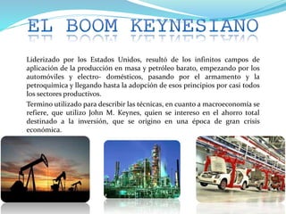 Liderizado por los Estados Unidos, resultó de los infinitos campos de
aplicación de la producción en masa y petróleo barato, empezando por los
automóviles y electro- domésticos, pasando por el armamento y la
petroquímica y llegando hasta la adopción de esos principios por casi todos
los sectores productivos.
Termino utilizado para describir las técnicas, en cuanto a macroeconomía se
refiere, que utilizo John M. Keynes, quien se intereso en el ahorro total
destinado a la inversión, que se origino en una época de gran crisis
económica.
 