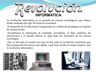 La revolución informática es un periodo de avances tecnológicos, que abarca
desde mediados del siglo XX hasta la actualidad.
El desarrollo de la informática ha generado un cambio de paradigma en materia
de comunicación.
Actualmente la realización de múltiples actividades, el flujo cotidiano de
información y el mundo laboral se rigen bajo los principios de las nuevas
tecnologías.
Hoy en día todo el mundo cree que no hay nada en la historia económica que
haya progresado de manera más rápida, y que haya tenido un mayor impacto, que
la revolución informática.
INFORMATICA
 