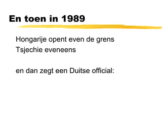En toen in 1989 
 Hongarije opent even de grens 
 Tsjechie eveneens 
 en dan zegt een Duitse official: 
 