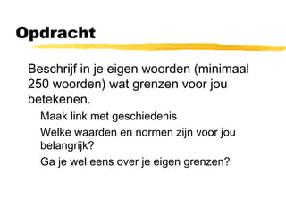 Opdracht 
 Beschrijf in je eigen woorden (minimaal 
250 woorden) wat grenzen voor jou 
betekenen. 
 Maak link met geschiedenis 
 Welke waarden en normen zijn voor jou 
belangrijk? 
 Ga je wel eens over je eigen grenzen? 
