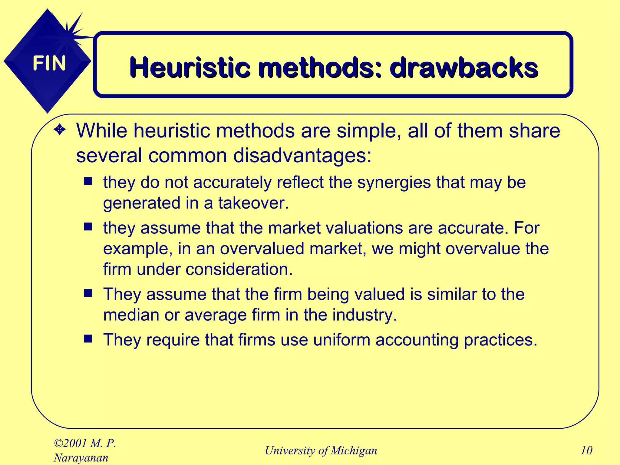 Heuristic methods: drawbacks While heuristic methods are simple, all of them share several common disadvantages: they do not accurately reflect the synergies that may be generated in a takeover. they assume that the market valuations are accurate. For example, in an overvalued market, we might overvalue the firm under consideration. They assume that the firm being valued is similar to the median or average firm in the industry. They require that firms use uniform accounting practices. 