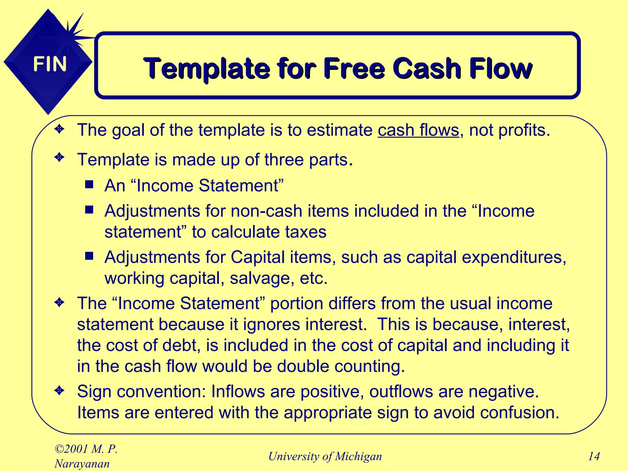Template for Free Cash Flow The goal of the template is to estimate  cash flows , not profits. Template is made up of three parts . An “Income Statement” Adjustments for non-cash items included in the “Income statement” to calculate taxes Adjustments for Capital items, such as capital expenditures, working capital, salvage, etc. The “Income Statement” portion differs from the usual income statement because it ignores interest.  This is because, interest, the cost of debt, is included in the cost of capital and including it in the cash flow would be double counting. Sign convention: Inflows are positive, outflows are negative. Items are entered with the appropriate sign to avoid confusion. 