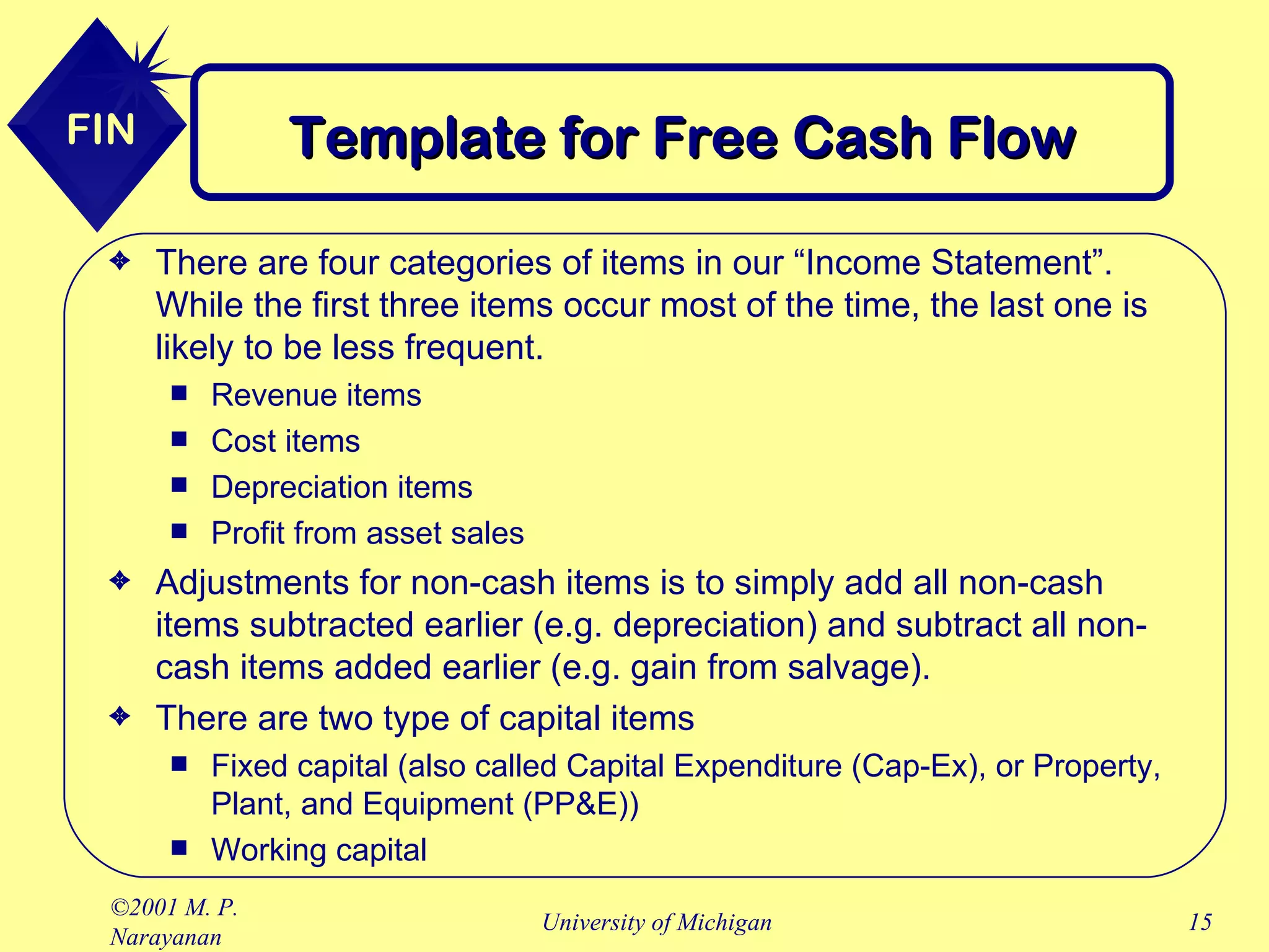 Template for Free Cash Flow There are four categories of items in our “Income Statement”. While the first three items occur most of the time, the last one is likely to be less frequent. Revenue items Cost items Depreciation items Profit from asset sales  Adjustments for non-cash items is to simply add all non-cash items subtracted earlier (e.g. depreciation) and subtract all non-cash items added earlier (e.g. gain from salvage). There are two type of capital items Fixed capital (also called Capital Expenditure (Cap-Ex), or Property, Plant, and Equipment (PP&E)) Working capital 