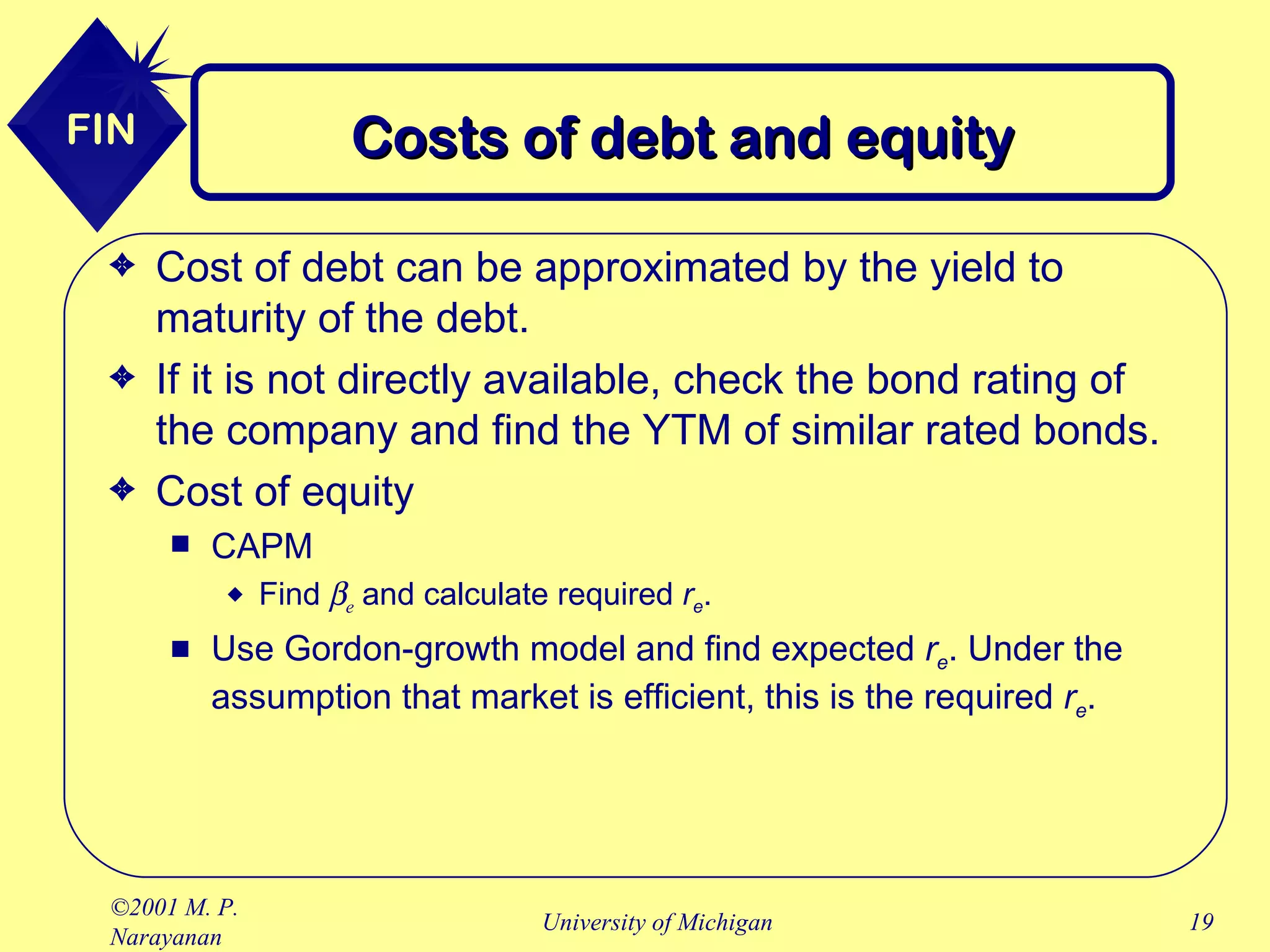 Costs of debt and equity Cost of debt can be approximated by the yield to maturity of the debt. If it is not directly available, check the bond rating of the company and find the YTM of similar rated bonds. Cost of equity CAPM Find    e   and calculate required  r e . Use Gordon-growth model and find expected  r e . Under the assumption that market is efficient, this is the required  r e . 