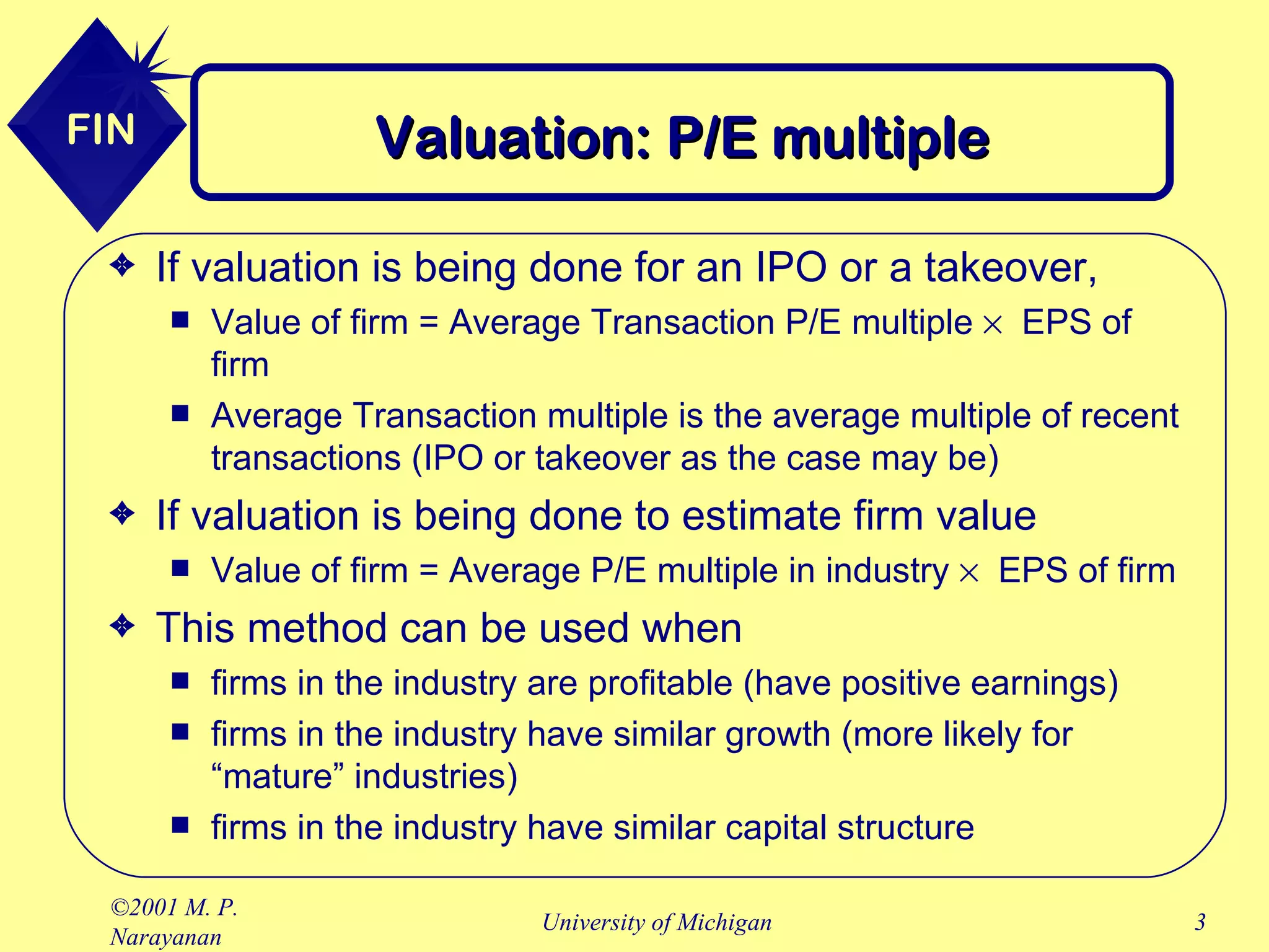 Valuation: P/E multiple If valuation is being done for an IPO or a takeover, Value of firm = Average Transaction P/E multiple     EPS of firm Average Transaction multiple is the average multiple of recent transactions (IPO or takeover as the case may be) If valuation is being done to estimate firm value  Value of firm = Average P/E multiple in industry     EPS of firm This method can be used when  firms in the industry are profitable (have positive earnings) firms in the industry have similar growth (more likely for “mature” industries) firms in the industry have similar capital structure 