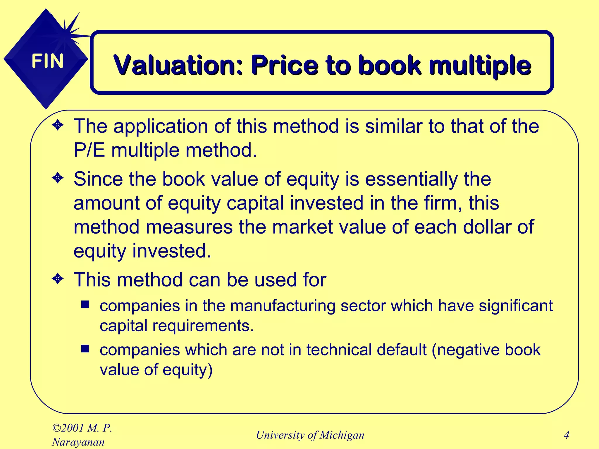 Valuation: Price to book multiple The application of this method is similar to that of the P/E multiple method. Since the book value of equity is essentially the amount of equity capital invested in the firm, this method measures the market value of each dollar of equity invested. This method can be used for companies in the manufacturing sector which have significant capital requirements. companies which are not in technical default (negative book value of equity) 