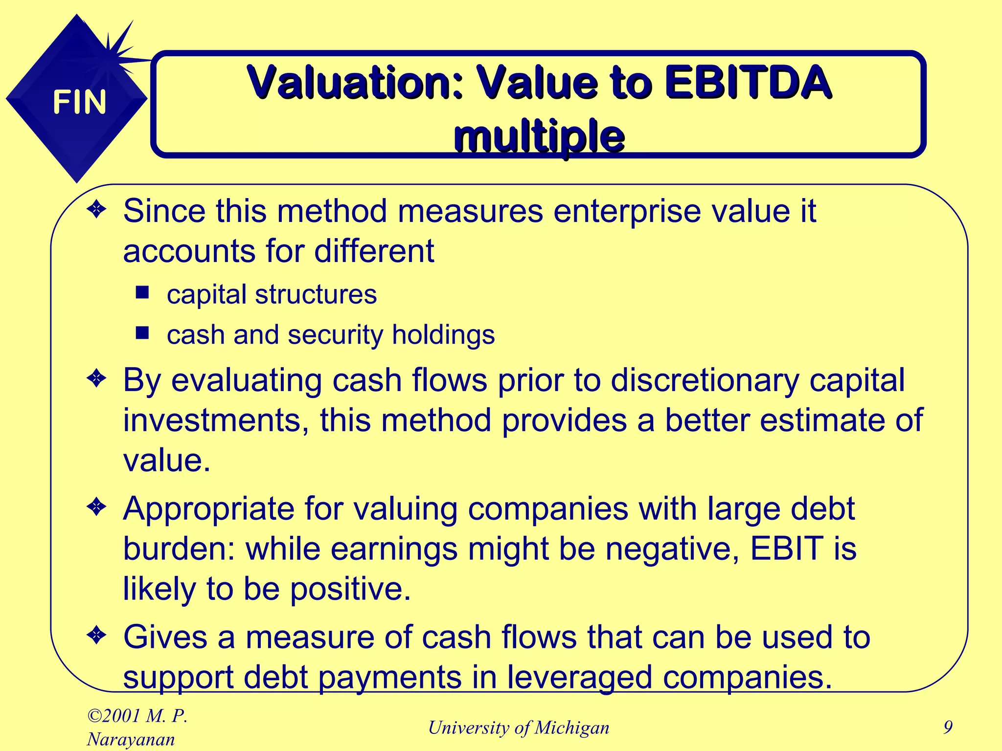 Valuation: Value to EBITDA multiple Since this method measures enterprise value it accounts for different capital structures cash and security holdings By evaluating cash flows prior to discretionary capital investments, this method provides a better estimate of value. Appropriate for valuing companies with large debt burden: while earnings might be negative, EBIT is likely to be positive. Gives a measure of cash flows that can be used to support debt payments in leveraged companies. 