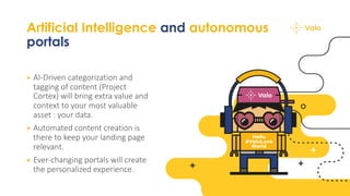 Artificial Intelligence and autonomous
portals
+ AI-Driven categorization and
tagging of content (Project
Cortex) will bring extra value and
context to your most valuable
asset : your data.
+ Automated content creation is
there to keep your landing page
relevant.
+ Ever-changing portals will create
the personalized experience.
 