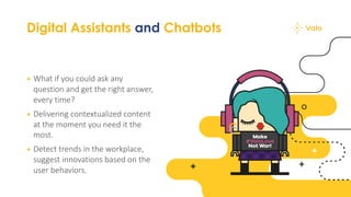 Digital Assistants and Chatbots
+ What if you could ask any
question and get the right answer,
every time?
+ Delivering contextualized content
at the moment you need it the
most.
+ Detect trends in the workplace,
suggest innovations based on the
user behaviors.
 