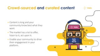 Crowd-sourced and curated content
+ Content is king and your
community know best what they
want.
+ The market has a lot to offer,
listen to it, act upon it.
+ Enable your community to drive
their engagement in your
platform.
 