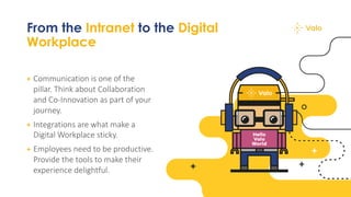 From the Intranet to the Digital
Workplace
+ Communication is one of the
pillar. Think about Collaboration
and Co-Innovation as part of your
journey.
+ Integrations are what make a
Digital Workplace sticky.
+ Employees need to be productive.
Provide the tools to make their
experience delightful.
 