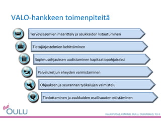 VALO-hankkeen toimenpiteitä Terveysasemien määrittely ja asukkaiden listautuminen Tietojärjestelmien kehittäminen Palveluketjun eheyden varmistaminen Sopimusohjauksen uudistaminen kapitaatiopohjaiseksi Ohjauksen ja seurannan työkalujen valmistelu Tiedottaminen ja asukkaiden osallisuuden edistäminen 