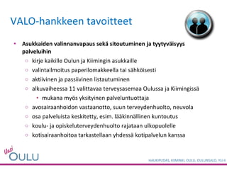 VALO-hankkeen tavoitteet Asukkaiden valinnanvapaus sekä sitoutuminen ja tyytyväisyys palveluihin kirje kaikille Oulun ja Kiimingin asukkaille  valintailmoitus paperilomakkeella tai sähköisesti aktiivinen ja passiivinen listautuminen alkuvaiheessa 11 valittavaa terveysasemaa Oulussa ja Kiimingissä mukana myös yksityinen palveluntuottaja avosairaanhoidon vastaanotto, suun terveydenhuolto, neuvola osa palveluista keskitetty, esim. lääkinnällinen kuntoutus koulu- ja opiskeluterveydenhuolto rajataan ulkopuolelle kotisairaanhoitoa tarkastellaan yhdessä kotipalvelun kanssa 
