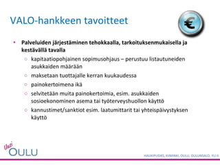 VALO-hankkeen tavoitteet Palveluiden järjestäminen tehokkaalla, tarkoituksenmukaisella ja kestävällä tavalla kapitaatiopohjainen sopimusohjaus – perustuu listautuneiden asukkaiden määrään maksetaan tuottajalle kerran kuukaudessa  painokertoimena ikä selvitetään muita painokertoimia, esim. asukkaiden sosioekonominen asema tai työterveyshuollon käyttö kannustimet/sanktiot esim. laatumittarit tai yhteispäivystyksen käyttö 