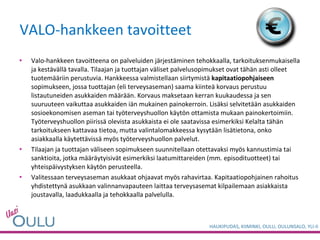 VALO-hankkeen tavoitteet Valo-hankkeen tavoitteena on palveluiden järjestäminen tehokkaalla, tarkoituksenmukaisella ja kestävällä tavalla. Tilaajan ja tuottajan väliset palvelusopimukset ovat tähän asti olleet tuotemääriin perustuvia. Hankkeessa valmistellaan siirtymistä  kapitaatiopohjaiseen  sopimukseen, jossa tuottajan (eli terveysaseman) saama kiinteä korvaus perustuu listautuneiden asukkaiden määrään. Korvaus maksetaan kerran kuukaudessa ja sen suuruuteen vaikuttaa asukkaiden iän mukainen painokerroin. Lisäksi selvitetään asukkaiden sosioekonomisen aseman tai työterveyshuollon käytön ottamista mukaan painokertoimiin. Työterveyshuollon piirissä olevista asukkaista ei ole saatavissa esimerkiksi Kelalta tähän tarkoitukseen kattavaa tietoa, mutta valintalomakkeessa kysytään lisätietona, onko asiakkaalla käytettävissä myös työterveyshuollon palvelut.   Tilaajan ja tuottajan väliseen sopimukseen suunnitellaan otettavaksi myös kannustimia tai sanktioita, jotka määräytyisivät esimerkiksi laatumittareiden (mm. episodituotteet) tai yhteispäivystyksen käytön perusteella.   Valitessaan terveysaseman asukkaat ohjaavat myös rahavirtaa. Kapitaatiopohjainen rahoitus yhdistettynä asukkaan valinnanvapauteen laittaa terveysasemat kilpailemaan asiakkaista joustavalla, laadukkaalla ja tehokkaalla palvelulla. 