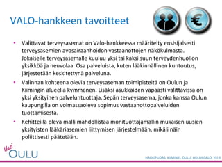 VALO-hankkeen tavoitteet Valittavat terveysasemat on Valo-hankkeessa määritelty ensisijaisesti terveysasemien avosairaanhoidon vastaanottojen näkökulmasta. Jokaiselle terveysasemalle kuuluu yksi tai kaksi suun terveydenhuollon yksikköä ja neuvolaa. Osa palveluista, kuten lääkinnällinen kuntoutus, järjestetään keskitettynä palveluna.  Valinnan kohteena olevia terveysaseman toimipisteitä on Oulun ja Kiimingin alueella kymmenen. Lisäksi asukkaiden vapaasti valittavissa on yksi yksityinen palveluntuottaja, Sepän terveysasema, jonka kanssa Oulun kaupungilla on voimassaoleva sopimus vastaanottopalveluiden tuottamisesta.  Kehitteillä oleva malli mahdollistaa monituottajamallin mukaisen uusien yksityisten lääkäriasemien liittymisen järjestelmään, mikäli näin poliittisesti päätetään. 
