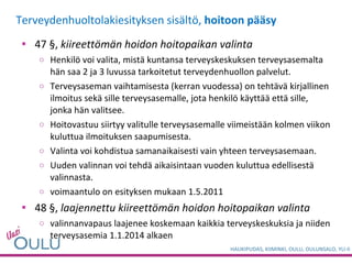 Terveydenhuoltolakiesityksen sisältö,  hoitoon pääsy 47 §,  kiireettömän hoidon hoitopaikan valinta Henkilö voi valita, mistä kuntansa terveyskeskuksen terveysasemalta hän saa 2 ja 3 luvussa tarkoitetut terveydenhuollon palvelut.  Terveysaseman vaihtamisesta (kerran vuodessa) on tehtävä kirjallinen ilmoitus sekä sille terveysasemalle, jota henkilö käyttää että sille, jonka hän valitsee. Hoitovastuu siirtyy valitulle terveysasemalle viimeistään kolmen viikon kuluttua ilmoituksen saapumisesta. Valinta voi kohdistua samanaikaisesti vain yhteen terveysasemaan. Uuden valinnan voi tehdä aikaisintaan vuoden kuluttua edellisestä valinnasta. voimaantulo on esityksen mukaan 1.5.2011 48 §,  laajennettu kiireettömän hoidon hoitopaikan valinta valinnanvapaus laajenee koskemaan kaikkia terveyskeskuksia ja niiden terveysasemia 1.1.2014 alkaen  