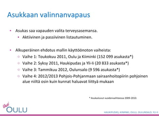 Asukkaan valinnanvapaus Asukas saa vapauden valita terveysasemansa. Aktiivinen ja passiivinen listautuminen. Alkuperäinen ehdotus mallin käyttöönoton vaiheista: Vaihe 1: Toukokuu 2011, Oulu ja Kiiminki (152 099 asukasta*)  Vaihe 2: Syksy 2011, Haukipudas ja Yli-Ii (20 833 asukasta*) Vaihe 3: Tammikuu 2012, Oulunsalo (9 596 asukasta*) Vaihe 4: 2012/2013 Pohjois-Pohjanmaan sairaanhoitopiirin pohjoinen alue niiltä osin kuin kunnat haluavat liittyä mukaan * Asukasluvut vuodenvaihteessa 2009-2010.  