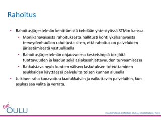 Rahoitusjärjestelmän kehittämistä tehdään yhteistyössä STM:n kanssa. Monikanavaisesta rahoituksesta hallitusti kohti yksikanavaista terveydenhuollon rahoitusta siten, että rahoitus on palveluiden järjestämisestä vastuullisella Rahoitusjärjestelmän ohjausvoima keskeisimpiä tekijöitä tuottavuuden ja laadun sekä asiakasohjattavuuden turvaamisessa Ratkaistava myös kuntien välisen laskutuksen toteuttaminen asukkaiden käyttäessä palveluita toisen kunnan alueella Julkinen raha kanavoituu laadukkaisiin ja vaikuttaviin palveluihin, kun asukas saa valita ja verrata.  Rahoitus 