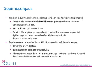 Tilaajan ja tuottajan välinen sopimus tehdään kapitaatiomallin pohjalta Tuottajalle maksettava  kiinteä korvaus  perustuu listautuneiden asukkaiden määrään.  Iän mukaiset painokertoimet.  Selvitetään myös esim. asukkaiden sosioekonomisen aseman tai työterveyshuollon sairaanhoidon käytön vaikutusta kapitaatiokorvaukseen. Sopimukseen kannustin- ja sanktiojärjestelmä /  vaihtuva korvaus .  Ohjataan esim. laatua  Laskutukseen osana mukaan pDRG Yhteispäivystyksen käyttö kannustimeksi/sanktioksi. Vaihtoehtoisesti kustannus laskutetaan sellaisenaan tuottajalta. Sopimusohjaus 