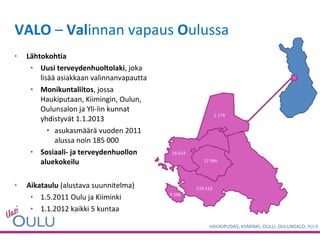 VALO  –  Val innan vapaus  O ulussa Lähtokohtia Uusi terveydenhuoltolaki , joka lisää asiakkaan valinnanvapautta Monikuntaliitos , jossa Haukiputaan, Kiimingin, Oulun, Oulunsalon ja Yli-Iin kunnat yhdistyvät 1.1.2013 asukasmäärä vuoden 2011 alussa noin 185 000 Sosiaali- ja terveydenhuollon aluekokeilu Aikataulu  (alustava suunnitelma) 1.5.2011 Oulu ja Kiiminki 1.1.2012 kaikki 5 kuntaa 