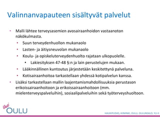 Valinnanvapauteen sisältyvät palvelut  Malli lähtee terveysasemien avosairaanhoidon vastaanoton näkökulmasta. Suun terveydenhuollon mukanaolo Lasten- ja äitiysneuvolan mukanaolo  Koulu- ja opiskeluterveydenhuolto rajataan ulkopuolelle. Lakiesityksen 47-48 §:n ja lain perustelujen mukaan. Lääkinnällinen kuntoutus järjestetään keskitettynä palveluna.  Kotisairaanhoitoa tarkastellaan yhdessä kotipalvelun kanssa. Lisäksi tarkastellaan mallin laajentamismahdollisuuksia perustason erikoissairaanhoitoon ja erikoissairaanhoitoon (mm. mielenterveyspalveluihin), sosiaalipalveluihin sekä työterveyshuoltoon.  