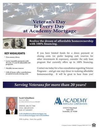 Veteran’s Day
                              Is Every Day
                          at Academy Mortgage



KEY HIGHLIGHTS                                   If you have limited funds for a down payment or
* Zero money down
                                                 closing costs (or prefer keeping cash reserves for
                                                 other investments & expenses), consider the only loan
* Lower monthly payments with
  30-year, 15-year & adjustable rate
  programs

* Flexible income sources                        Contact me today for a free consultation regarding Veteran

 accepted towards closing costs                  homeownership.     It will be great to hear from you!



             Serving Veterans for more than 20 years!


                    Scott Schultheis
                    Senior Loan Officer
                    LO NMLS #819270 AZ License #0918967


                    PHONE: 480.767.7886
                    CELL: 480.420.9239                                     15333 N. Pima Road
                    FAX: 877.820.8957                                            Suite #205
                                                                           Scottsdale, AZ 85260
                    scott.schultheis@academymortgage.com
                    www.academymortgage.com/scottschultheis

                    With Academy – loans close quickly.


                                                                          Company License # 0904081 Company NMLS ID # 3113   EQUAL HOUSING
                                                                                                                             LENDER
 
