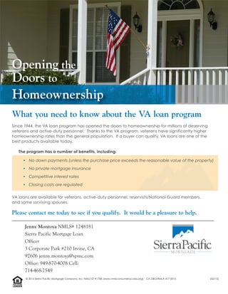 Since 1944, the VA loan program has opened the doors to homeownership for millions of deserving
veterans and active-duty personnel. Thanks to the VA program, veterans have significantly higher
homeownership rates than the general population. If a buyer can qualify, VA loans are one of the
best products available today.
The program has a number of benefits, including:
• No down payments (unless the purchase price exceeds the reasonable value of the property)
• No private mortgage insurance
• Competitive interest rates
• Closing costs are regulated
VA loans are available for veterans, active-duty personnel, reservists/National Guard members,
and some surviving spouses.
Please contact me today to see if you qualify. It would be a pleasure to help.
What you need to know about the VA loan program
Opening the
Doors to
Homeownership
Jenny Montoya NMLS# 1248181
Sierra Pacific Mortgage Loan
Officer
3 Corporate Park #210 Irvine, CA
92606 jenny.montoya@spmc.com
Office: 949-870-4008 Cell:
714-468-7549
LENDER
EQUALHOUSING
© 2016 Sierra Pacific Mortgage Company, Inc. NMLS ID #1788 (www.nmlsconsumeraccess.org). CA DBO/RMLA 417-0015 (02/15)
 
