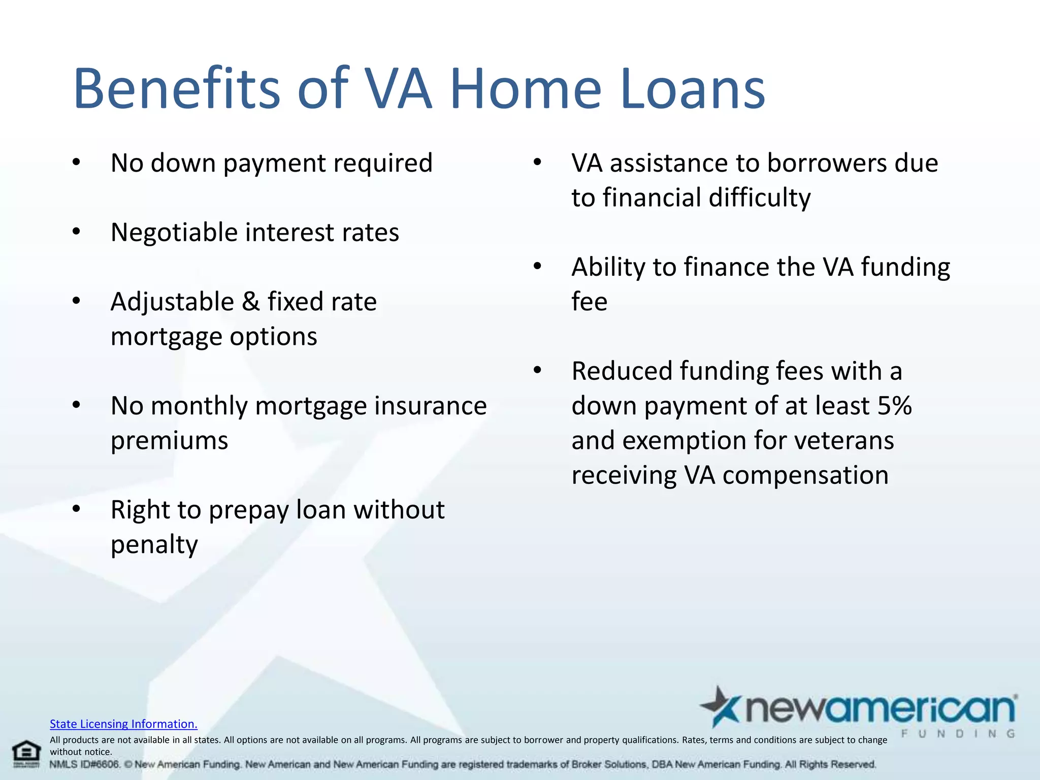 Benefits of VA Home Loans 
• No down payment required 
• Negotiable interest rates 
• Adjustable & fixed rate 
mortgage options 
• No monthly mortgage insurance 
premiums 
• Right to prepay loan without 
penalty 
State Licensing Information. 
• VA assistance to borrowers due 
to financial difficulty 
• Ability to finance the VA funding 
fee 
• Reduced funding fees with a 
down payment of at least 5% 
and exemption for veterans 
receiving VA compensation 
All products are not available in all states. All options are not available on all programs. All programs are subject to borrower and property qualifications. Rates, terms and conditions are subject to change 
without notice. 
 