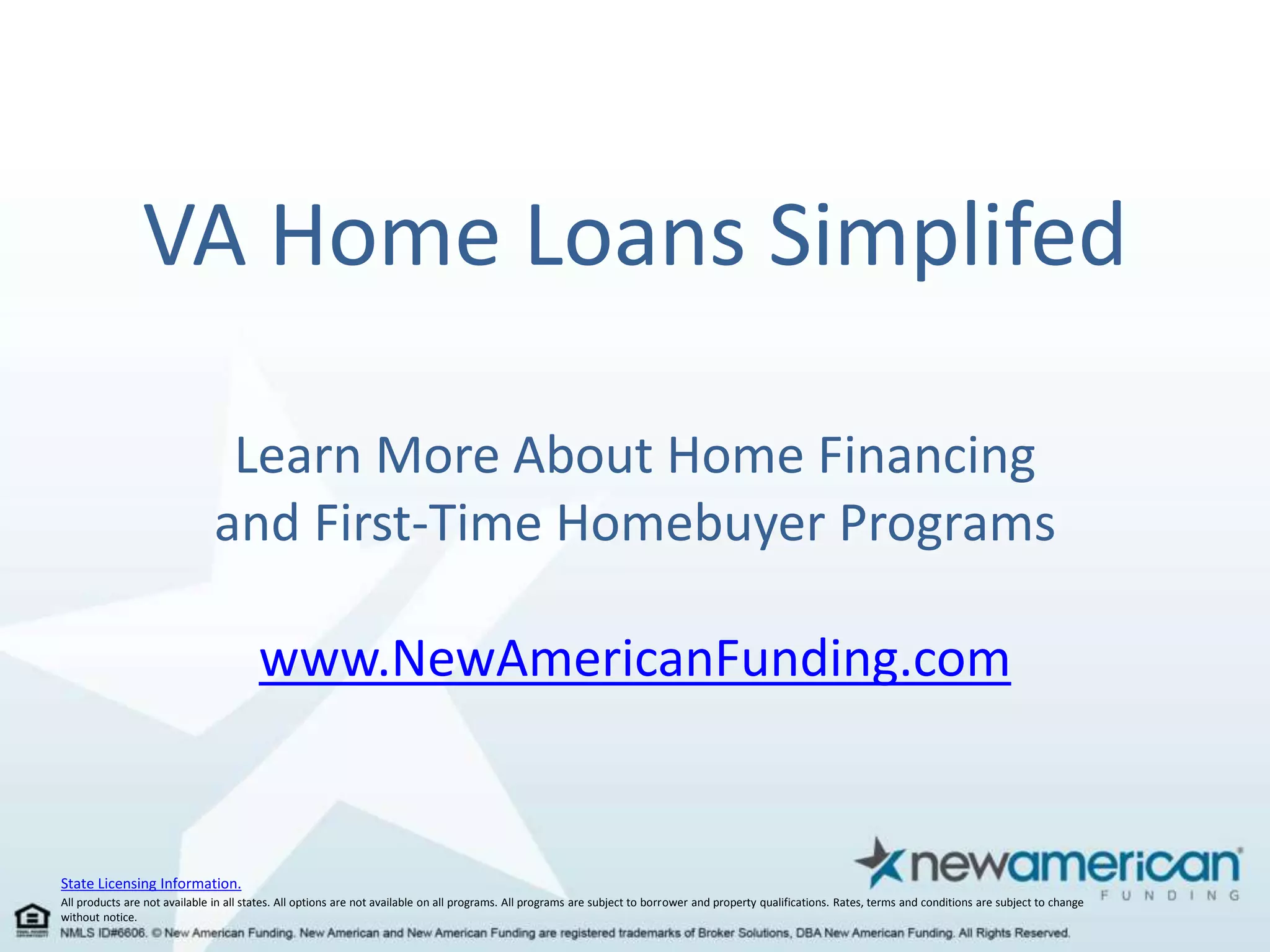 VA Home Loans Simplifed 
Learn More About Home Financing 
and First-Time Homebuyer Programs 
State Licensing Information. 
www.NewAmericanFunding.com 
All products are not available in all states. All options are not available on all programs. All programs are subject to borrower and property qualifications. Rates, terms and conditions are subject to change 
without notice. 
 