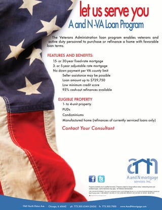 let us serve you
                                             A and N -VA Loan Program
                            The Veterans Administration loan program enables veterans and
                          active duty personnel to purchase or refinance a home with favorable
                         loan terms.

                         FEATURES AND BENEFITS:
                             15- or 30-year fixed-rate mortgage
                             3- or 5-year adjustable rate mortgage
                             No down payment per VA county limit
                                    Seller assistance may be possible
                                    Loan amount up to $729,750
                                    Low minimum credit score
                                    95% cash-out refinances available


                                  ELIGIBLE PROPERTY
                                      1- to 4-unit property
                                      PUDs
                                      Condominiums
                                      Manufactured home (refinances of currently serviced loans only)

                                     Contact Your Consultant




                                                            Programs available only to qualified borrowers. Programs subject to change without notice. Underwriting terms and
                                                            conditions apply. Some restrictions may apply. VA=Veterans Administration.
                                                            THIS IS AN ADVERTISEMENT. This is not a commitment to lend. A and N Mortgage Services, Inc. is an Illinois Residential Mortgage Licensee and
                                                            Equal Housing Lender. IL MB.0006638, FL MLD288, IN 11122, IA 2006-0064, MA MC5413, MI FL0012625, WI 19291BA NMLS# 19291




1945 North Elston Ave.   Chicago, IL 60642   ph 773.305.LOAN (5626)             fx 773.305.7000                           www.AandNmortgage.com
 