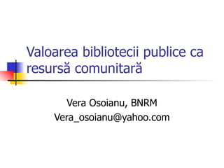 Valoarea bibliotecii publice ca
resursă comunitară

       Vera Osoianu, BNRM
    Vera_osoianu@yahoo.com
 