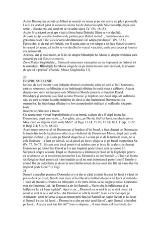 Acolo Dumnezeu pe toţi cei blânzi şi smeriţi cu inima şi pe toţi cei ce au păzit poruncile
Lui îi va desfată până la saturarea inimii lor de duhovniceştile Sale bunătăţi, după cum
scrie: ,. Sâtura-mă-voi când mi se va arăta slava Ta" (Ps. 16.15).
Acolo îi va răcori pe ei apa vieţii şi întru beţia Duhului Sfanţ se vor desfată.
Aceasta iarăşi o arată câmătorul de psalmi prin Duhul zicând: ,. îmbăta-se-vor din
grăsimea casei Tale şi cu izvorul desfătăciunei vei adăpa pre dânşii". (Ps. 35.8)
Fericţi dar. şi de trei ori fericiţi, vor fi aceia care se vor sârgui a se face blânzi şi smerţi
în veacul de acum, că acolo se vor desfăta în veacul veacului, unde este pacea şi lumina
cea neînserată.
Acestea, dar şi mai multe, ar fi de zis despre blândeţile lui Moise şi despre fericirea care
aşteaptă pe cei blânzi şi smeriţi.
Zis-a Maica Singlitichia:,. Urmează smereniei vameşului ca nu împreună cu fariseul să
te osândeşti. Blândeţile lut Moise alege-Ic ca pe inima ta care este vârtoasă, în izvoare
de ape să o prefaci" (Pateric. Maica Singlitichia 11).
20
DESPRE SMERENIE
Iar noi, de aici înainte vom îndrepta drumul cuvântului către alt ales al lui Dumnezeu,
care cu smerenie, cu blândeţe şi cu îndelungă răbdare în toată viaţa a călătorit. Acesta
despre care vrem să începem este Sfântul şi Marele prooroc şi împărat David.
Blândeţea şi smerenia i-au fost acestui Prooroc şi împărat cele două aripi ale sufletului
său, cu care a zburat la atâta înălţime de slavă şi dar înaintealui Dumnezeu şi a
oamenilor. Iar îndelunga răbdare i-a fost acoperământ strălucit al sufletului său prin
toate
încercările prin care a trecut.
Cu aceste mari virtuţi împodobindu-şi a sa inimă, a ajuns de a fi după inima lui
Dumnezeu, după cum scrie: „ Am găsit, zice, pe David, fiul Iui lesei, om după inima
Mea, care va împlini toate voile Mele". (I Regi 13.14; 15.26; 15.28; 16.1; F.Ap. 13.22;
II Regi 2.4; 5.3; Ps. 88.20).
Acest mare prooroc al lui Dumnezeu şi împărat al lui Israel, a fost chemai de Dumnezeu
la împărăţie tot de la păstoria oilor ca şi văzătorul de Dumnezeu Moise, după cum arată
psalmul zicând: „ Şi a ales pe David sluga Sa şi 1-a luat pe el de la turmele oilor, de la
cele fătătoare 1-a luat pe dânsul, ca să pască pe lacov sluga sa şi pe Israel moştenirea Sa.
(Ps. 77. 76-77). Şi cum este locul potrivit să arătăm cum şi în ce fel a ales şi a chemai
Dumnezeu pe robul Său David şi 1-a pus împărat peste Israel, iată ce spune Sf.
Scriptură despre aceasta: După ce Dumnezeu a înlăturat pe Saul de la împărăţie pentru
că se abătuse de la ascultarea poruncilor Lui, Domnul a zis lui Samuil: „ Când vei înceta
să plângi pe Saul pentru că l-am lepădat ca să nu mai domnească peste Israel? Umple-ţi
comul lău cu untdelemn şi du-te la lesei Betlecmitul căci pe unul din fiii lui l-am ales Eu
împărat peste Israel" (I Regi
21
Samuil a ascultat porunca Domnului şi s-a dus şi când a intrat în casa lui lesei a văzut de
prima dală pe Eliab, fratele mai marc al lui David si înlâiul născut a lui lesei si văzăndu-
1 înalt de statură şi frumos Ia înfăţişare, a zis întru inima sa că, negreşit unsul Domnului
este aici înaintea Lui. Iar Domnul a zis lui Samuil: „ Nu te uita la înfăţişarea şi la
înălţimea lui că l-am lepădat". Apoi a zis: „ Domnul nu se uită la ce se uită omul, că
omul se uită la ce-i văd ochii, dar Domnul se uită la inimă", lesei a chemat apoi pe
Aminadav, apoi pe lama şi aşa au trecut prin faţa lui Samuil cei şapte feciori ai lui lesei
şi Samuil i-a zis lui lesei: ,. Domnul n-a ales pe nici unul din ei", apoi Samuil a întrebat
pe lesei:,. Aceştia sunt toţi fiii tăi?" lesei a răspuns:., A mai rămas cel mai tânăr, dar
 
