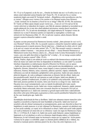 58. 17) şi va fi poporul; ca de foc ars: „ Omului de fratele său nu-i va fi milă şi nu se va
sătura omul mâncând carnea braţului său" (Isaia IX, 19). în iad esle foc şi vierme
neadormit după cum arată Sf. Scriptură zicând: „ Răsplătirea celui necredincios este foc
şi vierme". (Despre acesi vierme si foc nestins a zis Domnul nostru Iisus Hristos):
„ Unde viermele lor nu doarme şi focul lor nu se stinge" (Mat III, 43-44). De asemenea
Sf. Vasile cel Mare spune despre aceşti viermi asa: „ Cum că vor fi în iad un fel de
viermi otrăvitori şi mâncători de trupuri, care fără de saturare mănâncă şi niciodată nu-şi
umplu pântecele lor şi mai ales când mănâncă pricinuiesc omului dureri nesuferite
(Tâlcuire la Ps. 33). în iad este deznădejde, căci după mărturia Sf. Scripturi vreme de
mântuire nu va mai fi deoarece pentru cei nepocăiţi şi nepregătiţi s-a închis uşa
milostivirii lui Dumnezeu (Mal. 25. 10). în iad este veşnicie, adică chinuire fără de
margini veşnicia chinurilor iadului o arată
195
în puţine cuvinte proorocul lui Dumnezeu Ieremia zicând: „întru pierzare în veci vei fi,
zice Domnul" (Ierem, XXI, 26). La aceaslă veşnicie a chinurilor muncilor iadului cugetă
şi dumnezeiescul si marele prooroc David când zice: „ Gândit-am Ia zilele cele rit¬mul!
şi de anii cei veşnici mi-am adus aminte" (Ps. 77, 56). Dar această veşnicie a muncilor
iadului a arătat-o luminai — mai presus de toţi sfinţii — însuşi Domnul Dumnezeu şi
Mântuitorul nostru lisus Hrisios când a zis: „ Duceţi-vâ de la mine blestemaţilor în focul
veşnic, care este gătit diavolului şi îngerilor lui" si iarăşi: „ Si vor merge aceştia (adică
păcătoşii) în munca veşnică" (Mai. 25,41).
Aşadar, fraţilor, după ce am arătat pe scurt cu mărturii din dumnezeiasca scriplură câte
feluri de munci are iadul este bine sn răspundem la întrebarea: ce este iadul? La aceaslă
întrebare răspundem cu mărturiaunui dascăl al Bisericii lui Hrisios care ne spune:
„ Iadul este ţara morţii, împărăţia dracilor, a cărei poariâ este deznădăjduirea: curte, sunt
legăturile; ferestre, întunericul; masa, reaua împuţi ci unea şi putoare nesuferită,
mâncarea, foamea, băutura, setea; ceasornic, plânsul; aşiernut, văpaia; orânduială,
tulburarea cea rară de rânduiala a prâpăstiilor celor groaznice. Iadul este ţara amară şi
plină de tânguire, de vaite şi plângere neâncetaia şi chinuire farâ de sfârşii. Iadui este
ţara preaînfricosală. latură de care pururea se cade să fugim. Iadul este pămâni a]
întristării, pământ al mâhniciunii, al uitării şi al scârbelor celoj neîncetate. Iadul este lac
fără rund, pururea purtător de moarte, întru care focul nu se stinge în veac. Iadul este
frig prea rece şt ger nemaipomenit, care cu iuţeala lui pătrunde prin toate oasele
oamenilor ce se chinuiesc acolo. Iadul este vierme neadormil. întuneric, pipăit, putoare
nesuferită, bătaie neîncetată, întru care ciocanele dracilor nu încetează a lovi pe cei
osândiţi împreună eu ei. Iadul esle cutremur şi groază nepovestită întru vedereafeielot
diavolilor celor prea înfricoşate şi groaznice şi întru auziră şuierăturilor balaurilor celor
de foc care înoată prin ape. Iadul e$v:
196
deznădejdea desăvârşită de bine şi desfătare. Iadul este adunarea tuturor muncilor celor
negrăite şi nesuferite şi lipsirea de toate bunătăţile şi bucuriile. Iadul este locul cel
nesuferit, plin de chinuri nemaiauzite şi nemaipomenite, peste care diavolul şi dracii lui
împărătesc şi unde muncesc ei şi toţi vrăjmaşii lui Dumnezeu, oamenii cei păcătoşi care
au fost acolo osândiţi, ca veşnic să se chinuiască cu dracii. Iadul esle acolo unde şarpele
cel vechi şi balaurul cel căzut din cer se chinuiesc veşnic de urgia lui Dumnezeu (Apoc.
XX, 2, 3; II Petru II, 4; Iuda I, 6). Iadul este acolo unde balaurul, satana împărăteşte şi
împreună cu el cei păcătoşi se ard şi se chinuiesc după dreapta mânie a Atotţiitorului
Dumnezeu; în iad vicleanul şarpe nu încetează a muşca pe cei supuşi lui. Acela pentru
viclenia lui în şarpe s-a schimbat; şarpe s-a chemat pentru sălbăticia de a vătăma, leu
răcnind se numeşte peniru mărimea puterii lui de a face rău celor împreuna cu el.
 