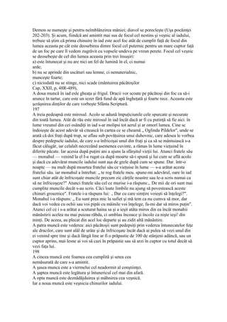 Demon se numeşte şi pentru neîmblânzirea mâniei; diavol se porecleşte (Uşa pocăinţei
202-203). Şi acum, fiindcă ani amintit mai sus de focul cel nestins şi veşnic al iadului,
trebuie să ştim că prima chinuire în iad este acel foc atât de cumplit faţă de focul din
lumea aceasta pe cât este deosebirea dimre focul cel puternic pentru un mare cuptor faţă
de un foc pe care îl vedem zugrăvit cu vopsele undeva pe vreun perete. Focul cel veşnic
se deosebeşte de cel din lumea aceasta prin trei însuşiri:
a) este întunecat şi nu are nici un fel de lumină în el, ci numai
arde;
b) nu se aprinde din uscături sau lemne, ci nematerialnic,
munceşte foarte;
c) niciodată nu se stinge, nici scade (mântuirea păcătoşilor
Cap, XXII, p, 48R-489),
A doua muncă în iad esle gheaţa şi frigul. Dracii vor scoate pe păcătoşi din foc ca să-i
arunce în tartar, care este un iezer fără fund de apă îngheţată şi foarte rece. Aceasta este
şcrâşnirea dinţilor de care vorbeşte Sfânta Scriptură.
197
A treia pedeapsă este mirosul. Acolo se adună împuţiciunile cele spurcate şi necurate
din toată lumea. Atât de rău este mirosul în iad încât dacă ar fi cu putinţă să fie aici. în
lume vreunul din cei osândiţi in iad s-ar molipsi tot aerul şi ar omorî lumea. Cine sc
îndoieşte de acest adevăr să citească în cartea ce se cheamă „ Oglinda Pildelor", unde se
arată că doi fraţi după trup, se aflau sub povăţuirea unui duhovnic, care adesea le vorbea
despre pedepsele iadului, de care s-a înfricoşai unul din fraţi şi ca să se mântuiască s-a
făcut călugăr, iar celalalt necrezând asemenea cuvinte, a rămas în lume vieţuind în
diferite păcate. Iar acesia după puţini ani a ajuns la sfârşitul vieţii lui. Atunci fratele său
— monahul — venind la el I-a rugat ca după moarte să-i spună şi lui cum se află acolo
şi dacă cu adevărat muncile iadului sunt aşa de grele după cum se spune. Dar. într-o
noapte — nu mult după moartea fratelui său ce vieţuise în lume — s-a arătat acesta
fratelui său. iar monahul a întrebat: „ te rog fratele meu. spune-mi adevărul, oare în iad
sunt chiar atât de înfricoşate muncile precum zic cărţile noastre sau le-a scris numai ca
să ne înfricoşeze?" Atunci fratele său cel ce murise i-a răspuns:,. De mii de ori sunt mai
cumplite muncile decât s-au scris. Căci loate limbile nu ajung să povestească aceste
chinuri groaznice". Fratele i-a răspuns lui: ., Dar cu care simţire voieşti să înţelegi?".
Monahul i-a răspuns: „ Eu sunt prea mic la sufiet şi mă tem ca nu cumva să mor, dar
dacă voi vedea cu ochii sau voi pipăi cu mâinile voi înţelege, fa-mi dar să miros puţin".
Atunci cel ce i s-a arătat a scuturat haina sa şi a ieşit atâta miros din ea încât monahii
mănăstirii acelea nu mai puieau răbda, ci umblau încoace şi încolo ca nişte ieşi! din
minţi. De aceea, au plecat din acel loc departe şi au zidit altă mănăstire.
A patra muncă este vederea: aici păcătoşii sunt pedepsiţi prin vederea întunecatelor feţe
ale dracilor, care sunt alâl de urâte şi de înfricoşate încât dacă ai pulea să vezi unul din
ei venind spre tine şi dacă lângă line ar fi o prăpastie de 100 de stânjeni adâncă, sau un
cuptor aprins, mai lesne ai voi să cazi în prăpastie sau să arzi în cuptor cu totul decât să
vezi faţa lui.
198
A cincea muncă este foamea cea cumplită şi setea cea
nemăsurată de care s-a amintit.
A şasea munca este a viermelui cel neadormit al conştiinţei.
A şaptea muncă este legătura şi întunericul cel mai din afară.
A opta muncă este deznădăjduirea şi mâhnirea cea veşnică.
Iar a noua muncă este veşnicia chinurilor iadului.
 