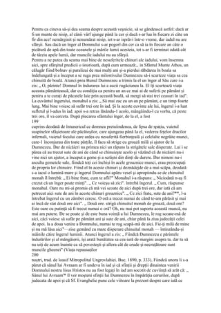 Pentru ca cineva să-şi dea seama despre această veşnicie, să se gândească astfel: dacă ar
fi un munte de nisip, al cănii vârf ajunge până la cer şi dacă s-ar lua în fiecare zi câte un
fir din ace! nemărginit şi nenumărat nisip, iot s-ar isprăvi într-o vreme, dar iadul nu are
sfârşii. Sau dacă un înger al Domnului s-ar pogorî din cer ca să ia în fiecare an câte o
picătură de apă din toate oceanele şi mările lumii acesteia, tot s-ar fi ierminat odată cât
de târziu apele lumii, dar muncile iadului nu au sfârşii.
Pentru a ne putea da seama mai bine de nesuferitele chinuri ale iadului, vom însemna
aici, spre sfârşitul predicii o istorioară, după cum urmează:,. in Sfântul Munte Athos, un
călugăr fiind bolnav şi paralizai de mai mulţi ani şi-a pierdui răbdarea în boala sa
îndelungată şi a început a se ruga prea milostivului Dumnezeu să-i scurteze viaţa sa cea
chinuită de boală. Atunci prea Bunul Dumnezeu a trimis la el un înger al Său care i-a
zis: „ O, părinte! Domnul în îndurarea lui a auzii rugăciunea la. El îţi scurtează viaţa
aceasta pământească, dar cu condiţia ca peniru un an ce mai ai de suferii pe pământ şi
peniru a te curaţi de păcatele laie prin această boală, să mergi să stai trei ceasuri în iad".
La cuvântul îngerului, monahul a zis: „ Să mai zac eu un an pe pământ, e un timp foarte
lung. Mai bine voiesc să sufăr trei ore în iad. Şi la aceste cuvinte ale lui, îngerul i-a luat
sufletul şi l-adus în iad. apoi s-a retras lăsându-1 acolo, mângâindu-l cu vorba, că peste
trei ore, îl va cerceta. După plecarea sfântului înger, de la el, a fost
199
cuprins deodată de întunericul ce domnea pretuiindenea, de lipsa de spaţiu, vuietul
suspinelor sfâşietoare ale păcătoşilor, care ajungeau până Ia el, vederea feţelor dracilor
infernali, vuietul focului care ardea cu nesuferită fierbinţeală şi celelalte negrăite munci,
care-1 înconjurau din toate părţile, îl facu să strige cu groază milă şi ajutor de la
Dumnezeu. Dar de nicăieri nu primea nici un râpuns la strigătele sale disperate. Lui i se
părea că au trecut sute de ani de când se chinuieşte acolo şi văzând că de nicăieri nu-i
vine nici un ajutor, a început a geme şi a scrâşni din dinţi de durere. Dar nimeni nu-i
asculta gemetele sale, fiindcă toţi cei închişi în acele groaznice munci, erau preocupaţi
de propria lor chinuire. Fiind el în aceste chinuri şi deznădejde de a mai scăpa, deodată
s-a iacul o lumină mare şi îngerul Domnului apăru vesel şi apropiindu-se de chinuitul
monah îl întrebă: „ Ei bine frate, cum te afli?" Monahul i-a răspuns: „ Niciodată n-aş fi
crezut că un înger poate minţi". „ Ce voieşu să zici". întrebă îngerul. „ Cum, răspunse
monahul. Oare nu mi-ai promis că mă vei scoate de aici după trei ore, dar iată că am
petrecut aici sute de ani în aceste chinuri groaznice". „ Ce zici frate, sute de ani?**, l-a
întrebat îngerul cu un zâmbet ceresc. O oră a trecut numai de când te-am părăsit şi mai
ai încă de stat două ore aici". „ Două ore. strigă chinuitul monah de groază, două ore?
Este oare cu putinţă să fi trecut numai o oră? Oh, nu mai pot suporta această muncă, nu
mai am putere. De se poate şi de este buna voinţă a lui Dumnezeu, le rog scoate-mă de
aici, căci voiesc să sufăr pe pământ ani şi sute de ani, chiar până la ziua judecăţii celei
de apoi. la a doua venire a Domnului, numai te rog scapă-mă de aici. Fie-ţi milă de mine
şi nu mă lăsa aici"—zise gemând cu mare disperare chinuitul monah — întinzându-şi
mâinile căire îngerul luminii. Atunci îngerul a zis: „ Fiindcă Dumnezeu e părintele
îndurărilor şi al mângâierii, îşi arată bunătatea sa cea iară de margini asupra ta. dar tu să
nu uiţi de acum înainte ca să povesteşti şi allora cât de crude şi necruţătoare sunt
muncile gheenei" (Viaţa repausaţilor
200
noştri, trad. de loasif Mitropolitul Ungrovlahiei. Buc. 1890, p. 333). Fiindcă unora li s-a
părut că sânul lui Avraam ar fi undeva în iad şi că sfinţii şi drepţii dinaintea venirii
Domnului nostru lisus Hristos nu au fost legaţi în iad am socotit de cuviinţă să arăt că: „
Sânul lui Avraam'* îl vor moşteni sfinţii lui Dumnezeu în împărăţia cerurilor, după
judecata de apoi şi că Sf. Evanghelie pune cele viitoare la prezent despre care iată ce
 