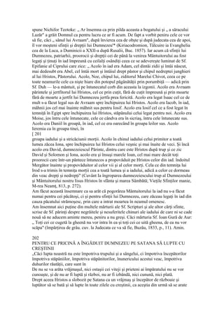 spune Nichifor Teotoke: „ Ar însemna ca prin pilda aceasta a bogatului şi „ a săracului
Lazăr" a grăit Domnul ca pentru lucru ce ar fi acum. De fapt a vorbit peniru cele ce vor
să fie, căci „ sânul lui Avraam", după învierea cea de obşte şi după judecata cea de apoi,
îl vor moşteni sfinţii şi drepţii lui Dumnezeu'* (Kiriacodromion, Tâlcuire ia Evanghelia
cea de la Luca, a Duminicii a XXII-a după Rusalii, Buc. 1857). Iar acum că sfinţii lui
Dumnezeu, patriarhii, proorocii şi drepţii cei de până la venirea Mântuitorului au fost
legaţi şi ţinuţi în iad împreună cu ceilalţi osândiţi ceea ce se adevereşte luminat de Sf.
Epifanie al Ciprului care zice: „ Acolo în iad era Adam, cel dintâi zidii şi întâi născut,
mai dedesubt era Abel, cel întâi mort şi întâiul drept păstor şi chipul nedreptei junghieri
al lui Hristos, Păstorului. Acolo, Noe, chipul lui, ziditorul Marelui Chivot, ceea ce pe
toate neamurile cele ca nişte hiare din potopul păgânătăţii prin porumbiţă — adică prin
Sf. Duh — le-a mântuit, şi pe întunecatul corb din aceasta la izgonii. Acolo era Avraam
părintele şi jertfitorul lui Hristos, cel ce prin cuţit, fără de cuţit împreună şi prin moarte
fără de moarte a jertfit lui Dumnezeu jertfa prea fericită. Acolo era legat Isaac cel ce de
mult s-a făcut legal sus de Avraam spre închipuirea lui Hristos. Acolo era Iacob, în iad,
mâhnii jos cel mai înainte mâhnit sus pentru Iosif. Acolo era Iosif cel ce a fost legat în
temniţă în Egipt spre închipuirea lui Hristos, stăpânului celui legat pentru noi. Acolo era
Moise, jos întru cele întunecate, cele ce cândva era în sicriaş, întru cele întunecate sus.
Acolo era Daniil în groapă, în iad, cel ce era oarecând în groapa leilor sus. Acolo
Ieremia ca în groapa tinei, în
[ 201
groapa iadului şi a stricăciunii morţii. Acolo în chinul iadului celui primitor a toată
lumea zăcea Iona, spre închipuirea lui Hristos celui veşnic şi mai înaite de veci. Şi încă
acolo era David, dumnezeiescul Părinte, dintru care este Hristos după trup şi ce zic
David şi Solomon şi Iona, acolo era şi însuşi marele Ioan, cel mai mare decât toţi
proorocii care într-un pântece întunecos a propovăduit pe Hristos celor din iad. îndoitul
Mergător înainte şi propovăduitor al celor vii şi al celor morţi. Cela ce din temniţa lui
Irod s-a trimis în temniţa morţii cea a toată lumea şi a iadului, adică a celor ce dormeau
din veac drepţi şi nedrepţi" (Cuvânt Ia îngroparea dumnezeiescului trup al Dumnezeului
şi Mântuitorului nostru Iisus Hristos în sfânta şi marea Sâmbătă; Vieţile Sfinţilor manie,
M-rea Neamţ, 813, p. 272).
Am făcut această însemnare ca sa arăt că pogorârea Mântuitorului la iad nu s-a făcut
numai pentru cei păcătoşi, ci şi pentru sfinţii lui Dumnezeu, care zăceau legaţi în iad din
cauza păcatului strămoşesc, prin care a intrat moartea în neamul omenesc.
Am însemnat aici puţine din multele mărturii ale Sf. Scripturi şi ale altor cărţi sfinte,
scrise de Sf. părinţi despre negrăitele şi nesuferitele chinuri ale iadului de care ni se cade
nouă să ne aducem aminte mereu, peniru a nu greşi. Căci mărturia Sf. Ioan Gură de Aur:
„ Toţi cei ce cugetă la gheenă nu vor intra în ea şi toţi cei ce uită gheena, de ea nu vor
scăpa" (împărţirea de grâu. cuv. la Judecata ce va să fie, Buzău, 1833, p., 11). Amin.
202
PENTRU CE PRICINĂ A ÎNGĂDUIT DUMNEZEU PE SATANA SĂ LUPTE CU
CREŞTINII
„Căci lupta noastră nu este împotriva trupului şi a sângelui, ci împotriva începătorilor
împotriva stăpâniilor, împotriva stăpânitorilor, înunericului acestui veac, împotriva
duhurilor răutăţii, care sunt în
De nu se va arăta vrăjmaşul, nici ostaşii cei viteji şi prieteni ai împăratului nu se vor
cunoaşte, şi de nu ar fi luptă şi război, nu ar fi izbândă, nici cunună, nici plată.
Drept aceea Hristos a slobozit pe Satana ca un vrăjmaş şi începător de războaie şi
luptător să se bată şi să lupte în toate zilele cu creştinii, ca aceştia din urmă să se arate
 