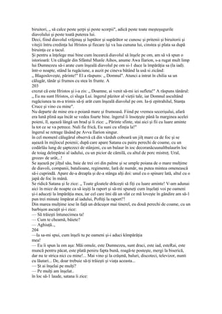 biruitori, „ să calce peste şerpi şi peste scorpii", adică peste toate meşteşugurile
diavolului şi peste toată puterea lui.
Deci, fiind diavolul vrăjmaş şi luptător şi supărător se cunosc şi pritenii şi biruitorii şi
vitejii întru credinţa lui Hristos şi fiecare îşi va lua cununa lui, cinstea şi plata sa după
biruinţa ce a tacul.
Şi pentru a înţelege mai bine cum încearcă diavolul să înşele pe om, am să vă spun o
istorioară: Un călugăr din Sfântul Munle Aihos, anume Awa Ilarion, s-a rugat mult limp
lui Dumnezeu să-i arate cum înşeală diavolul pe om si-1 duce la împărăţia sa (la iad).
într-o noapte, stând la rugăciune, a auzit pe cineva bătând la usă si zicând:
„ Blagosloveşte, părinte!" El a răspuns: „ Domnul". Atunci a intrat în chilia sa un
călugăr, tânăr şi frumos cu stea în frunte. A
203
crezut că este Hristos şi i-a zis: „ Doamne, ai venit să-mi iei sufleta!" A răspuns tânărul:
„ Eu nu sunt Hristos, ci sluga Lui. îngerul păzitor al vieţii tale, iar Domnul ascultând
rugăciunea ta m-a trimis să-ţi arăt cum înşeală diavolul pe om. Ia-ţi epitrahilul, Stanţa
Cruce şi vino cu mine".
Nu departe de mine era o poiană mare şi frumoasă. Fiind pe vremea secerişului, afară
era lună plină aşa încât se vedea foarte bine. îngerul îi însoţeşte până la marginea acelei
poieni, îl, aşează lângă un brad şi îi zice: „ Părinte sfinte, stai aici şi fii cu luare aminte
la tot ce se va petrece. Nuli fie frică, Eu suni cu sfinţia la!"
îngerul se retrage lăsând pe Avva Ilarion singur.
în cel momenl călugărul observă că din văzduh coboară un jilţ mare ca de foc şi se
aşează în mijlocul poienii; după care apare Satana cu pairu perechi de coame, cu un
codârlâu lung de şaptezeci de stânjeni, cu un balaur în ioc decoranăcuunaltbalaurîn loc
de toiag deîmpărai al iadului, cu un picior de cămilă, cu altul de porc mistreţ. Ural,
grozav de urât,..!
Se aşează pe jilţul său, baie de trei ori din palme şi se umple poiana de o mare mulţime
de diavoli, companii, batalioane, regimente, Iară de număr, nu putea mintea omenească
să-i cuprindă. Apare de-a dreapla şi de-a stânga alţi doi: unul cu o spinare lată, altul cu o
japâ de foc în mână.
Se ridică Satana şi Ie zice: „ Toate gloatele drăceşti să fiţi cu luare aminte! V-am adunai
aici în miez de noapte ca să ieşiţi la raport şi să-mi spuneţi cum înşelaţi voi pe oameni
şi-i aduceţi la împărăţia mea, iar cel care îmi dă un sfat ce mă loveşte în gândire am să-1
pun trei minute împărat al iadului, Poftiţi la raport!'!
Din marea mulţime iese în faţă un drăcuşor mai tinerel, eu două perechi de coame, cu un
barbişon ascuţit şi-i zice:
— Să trăieşti întunecimea ta!
— Cum te cheamă, băiete?
— Aghiuţă..,
204
—Ia sa-mi spui, cum înşeli tu pe oameni şi-i aduci kîmpărăţia
mea!
— Eu îi spun la om aşa: Măi omule, este Dumnezeu, sunt draci, este iad, esteRai, este
muncă pentru păcat, este plată peniru fapta bună, roagă-te posteşte, mergi la biserică,
dar nu te strica nici cu mine!... Mai vino şi la crâşmă, baluri, discoteci, televizor, nunti
cu lăutari... De, doar trebuie să-ţi trăieşti şi viaţa aceasta...
— Şt ai înşelai pe mulţi?
— Pe mulţi am înşelat..
în loc să-1 laude, satana îi zice:
 