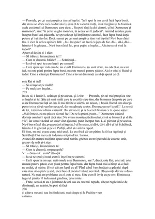 — Prostule, pe cei mai proşti ca tine ai înşelat. Tu îi spui la om ca să facă fapta bună,
dar să nu se strice nici cu diavolul şi ştiu eă te ascultă mulţi, însă mergând şt la biserică,
aude cuvântul Iui Dumnezeu care zice: „ Nu poţi sluji la doi domni, şi lui Dumnezeu şi
mamonei", sau: "în ce te va găsi moartea, în aceea vei fi judecat". Auzind acestea, pune
început bun: lasă păcatele, se spovedeşte îşi împlineşte canonul, face fapta bună după
putere şi l-ai pierdut. Deci. numai pe cei mai proşti ca tine i-ai înşelat! Nu-i bun sfatul
tău. îi zice la cel cu spinare lată: „ la-l în spate! iar Iacei cu japa de foc. dă-i, dă-i, dă-i...
lrirnite-1 în gheena... Nu-i bun sfatul lui, prea puţini a înşelat... Altcineva să vină la
raport".
Apare al doilea şi-i zice:
— Să trăieşti, întunecimea ta!!!
— Cum te cheamă, băieie? —- Scărăbuţă...
— Ia să-mi spui tu cum înşeli pe oameni?
— Eu îi spun aşa: măi omule, nu există Dumnezeu, nu sunt draci, nu este Rai. nu este
iad, nu este plată peniru fapta bună, nu este muncă pentru păcate. Aici e toiul şi Raiul şi
iadul. Cine a văzut pe Dumnezeu? Cine a înviat din morţi ca să-ţi spună ţie că
este Rai si iad?
— Si ai înşelat pe mulli?
— Pe mulţi am înşelat...
205
in loc să-1 laude îl, ocârâşte şi pe acesta, şi-i zice: — Prostule, pe cei mai proşti ca tine
ai înşelat şi tu! Ştiu că sunt mulţi care te ascultă şi pe tine, dar în marea dragoste pe care
o are Dumnezeu faţă de om. îi mai timite o scârbă, un necaz, o boală. Bietul om aleargă
peste tot ca să-şi rezolve necazul, dar nu găseşte ajutor; Dumnezeu nu-l ajută!!! La urmă
de tot, îi rămâne ultima variantă: Hai să încerc şi la biserică Numai ce îi spune soţiei:
„Măi femeie, eu nu ştiu ce să mai fac! Du-te la preot, poate..." Dumnezeu văzând
dorinţa omului îi ajută căci zice: Nu vreau moartea păcătosului, ci să se întoarcă şi să fie
viu", iar omul văzând de unde vine ajutorul, pune început bun. L-ai pierdut şi pe acesta.
Nu-i bun sfatul tău, prea puţini ai înşelat, l-al în spate, şi dă-i, dă-i. dă-i şi lui Scărăbuţă,
trimite-1 în gheenă şi pe el. Poftiţi, altul să vină Ia raport.
Ei bine, nu mai aveau curaj nici unul. Le era frică că vor pătimi la fel ca Aghiuţă şi
Scărăbuţă Dar mereu îi îndemna stăpânul lor. Satana.
Atunci din marea mulţime apare unul bătrân, ghebos cu trei perechi de coarne, urât,
grozav de urât şi-i zice:
— Să trăieşti, întunecimea ta!
— Cum te cheamă, moşneagule?
V —Sarsailă... aialu* ifi««|A
— Ia să ne spui şi nouă cum îi înşeli tu pe oameni.
— Eu îi spun la om aşa: măi omule este Dumnezeu, sur.*, draci, este Rai, este iad. este
muncă pentru păcat, este plată pentru fapta bună, dar fapta bună mai ai timp să o faci:
nu astăzi, ci mâine. Şi ştii cât am luptă cu el? Până când l-am învăţat cu păcaiul după
care stau de-o parte şi râd, căci face el păcatul vrând, nevrând. Obişnuinţa devine a doua
natură. Nu mai am probleme cu el. este al meu. Uite cum îl învăţ eu pe om: Dimineaţa
îngerul păzitor îl îndeamnă gânditor, prin minte:
— Frate, scoală-te cu o jumătate de oră sau cu oră mai repede, citeşte rugăciunile de
dimineaţă, un acatist, ba poţi să faci
206
şi câteva metanii sau închinăciuni; mai citeşte şi la Psaltire vreo
catisma.
 