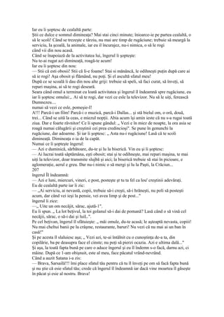 Iar eu îi şoptesc de cealaltă parte:
Ştii ce dulce e somnul dimineaţa? Mai stai cinci minute; înioarce-ie pe partea cealaltă, o
să le scoli! Când se trezeşte e târziu, nu mai are timp de rugăciune; trebuie să meargă la
serviciu, Ia şcoală, la animale, iar eu il încurajez, nu-i nimica, o să le rogi
când vii din nou acasă.
Când se înapoiază de la activitatea lui, îngerul îi şopteşte:
Nu te-ai rugat azi dimineaţă, roagă-te acum!
Iar eu îi şoptesc din nou:
— Stii că esti obosii! Stii că li-e foame! Stai si mănâncă, le odihneşti puţin după care ai
să ie rogi! Aşa obosit şi flămând, nu poţi. Şi el ascultă sfatul meu!
După ce se scoală îi dau din nou alte griji: trebuie să speli, să faci curat, să înveţi, să
repari maşina, ai să te rogi deseară.
Seara când omul a terminat cu loată activitatea şi îngerul îl îndeamnă spre rugăciune, eu
iar îi şoptesc omului:,. Ai să te rogi, dar vezi ce esle la televizor. Nu să le uiţi, ferească
Dumnezeu....
numai să vezi ce esle, pomeşie-I!
A!!! Parcă-i un film! Parcă-i o muzică, parcă-i Dallas... şi stă bielul om, o oră, două,
trei... Când se uită la ceas, e miezul nopţii. Abia acum îşi amin ieste că nu s-a rugai toată
ziua. Dar e foarte râvnitor! Ce îi spune gândul: „ Vezi e în miez de noapte, la ora asia se
roagă numai călugării şi creştinii cei prea credincioşi". Se pune în genunchi la
rugăciune, dar adoarme. Şi iar îi şoptesc: „ Asta nu-i rugăciune! Lasă că te scoli
dimineaţă. Dimineaţa o ia de la capăt.
Numai ce îi şopteşte îngerul:
— Azi e duminică, sărbătoare, du-te şi lu la biserică. Vin eu şi îi şoptesc:
— Ai lucrai toată săptămâna, eşti obosit; stai şi te odihneşte, mai repari maşina, te mai
uiţi la televizor, doar transmite slujbă şi aici; la biserică trebuie să stai în picioare, e
aglomeraţie, aerul e greu. Dar nu-i nimic o să mergi şi lu la Paşti, la Crăciun...
207
îngerul ÎI îndeamnă:
— Azi e luni, miercuri, vineri, e post, posteşte şt tu ta fel ca lou' creştinii adevăraţi.
Eu de cealaltă parte iar îi zic:
— „Ai serviciu, ai nevastă, copii, trebuie să-i creşti, să-i hrăneşti, nu poli să posteşti
acum, dar când vei ieşi la pensie, vei avea limp şi de post..."
îngerul îi zice:
—„ Uite un om necăjit, sărac, ajută-1".
Eu îi spun. „ La lot beţivul, la toi golanul să-i dai de pomană? Lasă când o să vină cel
necăjii, sărac, o să-i dai şi luiL.".
Pe cel beţivan, îngerul îl sfătuieşte: „ măi omule, du-te acasă; le aşteaptă nevasta, copiii!
Nu mai cheltui banii pe la crâşme, restaurante, baruri! Nu vezi că nu mai ai un ban în
casă!"
Şi pe acesta îl slaluiesc aşa; „ Vezi azi, te-ai întâlnit cu o cunoştinţa de-a ta, din
copilărie, ba pe deasupra face el cinste; nu poţi să pierzi ocazia. Azi e ultima dală..."
Şi aşa, la toată fapta bună pe care o aduce îngerul şi eu îl îndemn s-o facă, darnu azi, ci
mâine. După ce 1-am obişnuit, este al meu, face păcatul vrând-nevrând.
Când a auzit Satana i-a zis:
— Brava, Sarsailă!!! îmi place sfatul tău pentru că tu îl înveţi pe om să facă fapta bună
şi nu ştie că esie sfatul tău; crede că îngerul îl îndeamnă iar dacă vine moartea îl găseşte
în păcat şi esie al nostru. Brava!
 