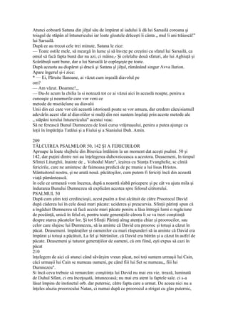 Atunci coboară Satana din jilţul său de împărat al iadului îi dă lui Sarsailă coroana şi
toiagul de stăpân al întunericului iar loate gloatele drăceşti îi cânta „ mul li ani trăiască!"
lui Sarsailă.
După ee au trecut cele trei minute, Satana le zice:
— Toate ostile mele, să meargă în lume şi să înveţe pe creştini cu sfatul lui Sarsailă, ca
omul să facă fapta bună dar nu azi, ci mâine,- Şi celelalte două sfaturi, ale lui Aghiuţă şi
Scârâbuţâ sunt bune, dar a lui Sarsailă le copleşeşte pe toate.
După aceasta au dispărut şi dracii şi Satana şl jilţul, rămânând singur Avva llarion.
Apare îngerul şi-i zice:
* — Ei, Păruite llanoane, ai văzut cum inşeală diavolul pe
om?
— Am văzut. Doamne!,,.
— Du-Je acum la chilia la si notează tot ce ai văzui aici în aceaslă noapte, peniru a
cunoaşte şi neamurile care vor veni ce
metode de mseiăcîune au diavalii
Unii din cei care vor citi această istorioară poate se vor amuza, dar credem căexisiamull
adevârîn acest sfat al diavolilor si mulţi din noi suntem înşelaţi prin aceste metode ale
„ stăpâni torului întunericului" acestui veac.
Să ne ferească Bunul Dumnezeu de loaii cursa vrăjmaşului, peniru a putea ajunge cu
loţii în împărăţia Tatălui şi a Fiului şi a Sianiului Duh. Amin.
209
TÂLCUIREA PSALMILOR 50, 142 ŞI A FERICIRILOR
Aproape la loate slujbele din Biserica întâlnim la un moment dat aceşti psalmi. 50 şi
142, dar puţini dintre noi au înţelegerea duhovniceasca a acestora. Deasemeni, în timpul
Sfintei Liturghii, înainte de ,. Vohodul Mare", ieşirea cu Stanţa Evanghelie, sc câniâ
fericirile, care ne amintesc de faimoasa predică de pc munie a lui lisus Hristos.
Mântuitorul nostru, şi ne arată nouă. păcătoşilor, cum putem fi fericiţi încă din această
viaţă pământească.
în cele ce urmează vom încerca, după a noastră slabă pricepere şi pc cât va ajuta mila şi
îndurarea Bunului Dumnezeu să explicăm acestea spre folosul cititorului.
PSALMUL 50
După cum ştim toţi credincioşii, acest psalm a fost alcătuit de către Proorocul David
după căderea lui în cele două mari păcate: uciderea şi preacurvia. Sfinţii părinţi spun că
a îngăduit Dumnezeu să facă accsle mari păcate peniru a lăsa întregii lumi o rugăciune
de pocăinţă, unică în felul ei, pentru toate generaţiile cărora li se va trezi conştiinţă
despre starea păcatelor lor. Şi tot Sfinţii Părinţi alrag atenţia chiar şi proorocilor, sau
celor care slujesc lui Dumnezeu, să ia aminte că David era prooroc şi totuşi a căzut în
păcat. Deasemeni. împăraţilor şi oamenilor cu mari răspunderi să ia aminte câ David era
împărat şi totuşi a păcătuit, La fel şi bătrânilor, că David era bătrân şi a căzut în astfel de
păcate. Deasemeni şi tuturor generaţiilor de oameni, că om fiind, eşti expus să cazi în
păcat
210
înţelegem de aici că atunci când săvârşim vreun păcat, noi toţi suntem urmaşii lui Cain,
căci urmaşii lui Cain se numeau oameni, pe când fiii lui Set se numeau,, fiii lui
Dumnezeu".
Si încă ceva trebuie să remarcăm: conştiinţa lui David nu mai era vie, trează, luminată
de Duhul Sfânt, ci era înceţoşată, întunecoasă; nu mai era atent la faptele sale. ci s-a
lăsat împins de instinctul orb. dar puternic, către fapta care a urmat. De aceea nici nu a
înţeles aluzia proorocului Natan, ci numai după ce proorocul a strigat cu glas puternic,
 
