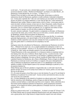 ca de tunet: „ Tu eşti acela care a săvârşit fapta aceasta", i s-a trezit conştiinţa şi şi-a
recunoscut păcatul, zicând:,. Păcătuit-am Domnului"; iar Natan a zis către David: „ Şi
Dumnezeu a iertat păcatul tău, nu vei muri..." (2 Regi 12,13...).
Psalmul 50 are trei părţi cu câte şapte idei fiecare pane. prima pane se referă la
mărturisirea tăcută lui Dumnezeu, apelând cu multă umilinţă şi stăruinţă la îndurările
Lui. A doua pane cuprinde alte 7 idei care sunt mijloace pe care trebuie să le folosească
fiecare om pentru a-şi asigura mântuirea, şi care sunt de fapt cele 7 taine instituite de
Mântuitorul spre curăţie, sfinţire şi ajutor peniru a trăi în virtute. A treia pane arată că
omul este dator să fară şi misiune, să ştie cum să o facă. Deasemeni, arată şi bucuria ce
o are omul pentru tot ajutorul primit de la Dumnezeu, lauda ce e dator să i-o aducă
Domnului, cum şi ce anume laude sunt plăcute Lui; ce rugăciuni mai trebuie să facă
omul şi pentru ce anume, ca să fie de folos şi plăcute lui Dumnezeu.
Şi acum, oarecare explicaţie: Am găsit undeva o comparaţie şi afirmaţie: că Dumnezeu
a tacul totul din nimic; dar şi omul a făcut ceva toi din nimic, şi anume: păcatul, urmat
de fărădelege; păcalul fiind neascultarea de Dumnezeu.
După ce primii oameni, Adam şi Eva, au păcătuit, au fost scoşi din Rai. în continuare
generaţie după generaţie, şi în special după ce fiii lui Set adică fiii lui Dumnezeu, s-au
căsătorii cu fetele oamenilor (care erau din semniţia lui Cain), au păcătuit din ce în ce
mai mult, până când li s-a întunecat de lot conştiinţa şi nu mai
211
înţelegeau nimic din cele plăcute lui Dumnezeu, a determinat pe Dumnezeu sâ zică lui
Noe: ., Sfârşitul la lot omul vine. că s-a umplut pământul de nedrepiaie şi iată îi voi
pierde pe ei de pe pâmânl". (Facere 6.13). Şi au pierit oamenii prin potop, afară de Noe
şi famila lui. Apoi, iarăşi sau înmulţit oamenii şi tot mai mult pâcâtuiau.
Văzând Dumnezeu că din cauza păcatelor li s-a întunecai mintea şi conştiinţa încât nu
mai înţeleg nimic din cele ce trebuiesc făcute după voia Sa, a socotit să le dea o lege
scrisă şi pe care, mai târziu, au nesocotit-o şi au încălcat-o, apărând în felul acesta
alături de păcat şi fărădelege. De aceea şi David, insuflat de Duhul Sfânt îşi dă sema că
a păcătuit înainiea lui Dumnezeu, dar a făcut şi fărădelegea. Pentru că legea era dată de
Dumnezeu şi scrisă mai recent şi (1) trebuia s-o respecte. De aceea când apelează la
mila şi îndurarea lui Dumnezeu repetă mai mult (2-3) ca fărădelegea să fie ştearsă,
spălată şi curăţită. (4) Mai departe spune că îşi cunoaşte fărădelegea şi păcatul şi că le
are pururea înaintea lui.
Sfinţii Părinţi spun că David a păcătuit o singură dată, dar s-a căit toată viaţa lui de
păcatul săvârşit, de aceea şi noi acelaşi lucru trebuie să-1 facem, pentru a nu mai cădea
din nou în alte păcate.
(5) „Ţie unuia am greşit, că am făcut ceea ce este rău înainiea Ta, aşa că Tu eşti drept în
hotărârea şi în judecata Ta cu totul curat". Aceste cuvinte sunt destul de clare şi nu mai
este nevoie de vreo explicaţie.
(6) „ Că întru fărădelegi m-am zămislit şi în păcate m-a născut maica mea". Pomeneşte
întâi de zămislirea întru fărădelege, pentru că legea era dată de Dumnezeu mai de
curând şi normal trebuia s-o ţină minte mai bine şi să o respecte. Adică, zămislirea să se
facă numai pentru împlinirea planului lui Dumnezeu, pentru perpetuarea neamului
omenesc, iar nu împins de instinct, pentru plăcerea ce însoţeşte acest act, sau numai
peniru plăcere. „ Şi în
212
păcate m-a născut maica mea". A zis Dumnezeu: „ In dureri vei naşte fii" (Facere 3,16).
iar Sfinţii Părinţi spun că această rânduială Dumnezeiască esle spre mântuirea femeii,
care a greşit prima, dar în fapt femeia în timpul durerilor naşterii mai mult cârteşte
 