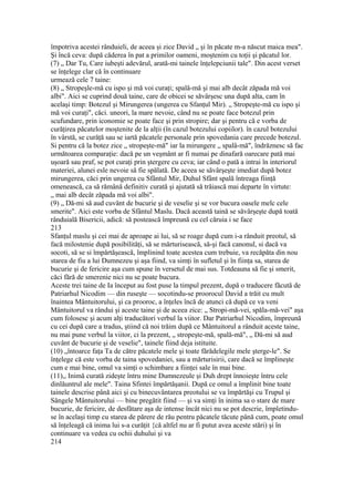 împotriva acestei rânduieli, de aceea şi zice David „ şi în păcate m-a născut maica mea".
Şi încă ceva: după căderea în pat a primilor oameni, moştenim cu toţii şi păcatul lor.
(7) „ Dar Tu, Care iubeşti adevărul, arată-mi tainele înţelepciunii tale". Din acest verset
se înţelege clar că în continuare
urmează cele 7 taine:
(8) „ Stropeşle-mă cu ispo şi mă voi curaţi; spală-mă şi mai alb decât zăpada mă voi
albi". Aici se cuprind două taine, care de obicei se săvârşesc una după alta, cam în
acelaşi timp: Botezul şi Mirungerea (ungerea cu Sfanţul Mir). „ Stropeşte-mă cu ispo şi
mă voi curaţi", căci. uneori, la mare nevoie, când nu se poate face botezul prin
scufundare, prin iconomie se poate face şi prin stropire; dar şi pentru că e vorba de
curăţirea păcatelor moştenite de la alţii (în cazul botezului copiilor). în cazul botezului
în vârstă, se curăţă sau se iartă păcatele personale prin spovedania care precede botezul.
Si pentru că la botez zice „ stropeşte-mă" iar la mirungere „ spalâ-mă", îndrăznesc să fac
următoarea comparaţie: dacă pe un veşmânt ar fi numai pe dinafară oarecare pată mai
uşoară sau praf, se pot curaţi prin ştergere cu ceva; iar când o pată a intrai în interiorul
materiei, alunei esle nevoie să fie spălată. De aceea se săvârşeşte imediat după botez
mirungerea, căci prin ungerea cu Sfântul Mir, Duhul Sfânt spală întreaga fiinţă
omenească, ca să rămână definitiv curată şi ajutată să trăiască mai departe în virtute:
„ mai alb decât zăpada mă voi albi".
(9) „ Dă-mi să aud cuvânt de bucurie şi de veselie şi se vor bucura oasele melc cele
smerite". Aici este vorba de Sfântul Maslu. Dacă această taină se săvârşeşte după toată
rânduială Bisericii, adică: să postească împreună cu cel căruia i se face
213
Sfanţul maslu şi cei mai de aproape ai lui, să se roage după cum i-a rânduit preotul, să
facă milostenie după posibilităţi, să se mărturisească, să-şi facă canonul, si dacă va
socoti, să se si împărtăşească, împlinind toate acestea cum trebuie, va recăpăta din nou
starea de fiu a lui Dumnezeu şi aşa fiind, va simţi în sufletul şi în fiinţa sa, starea de
bucurie şi de fericire aşa cum spune în versetul de mai sus. Totdeauna să fie şi smerit,
căci fără de smerenie nici nu se poate bucura.
Aceste trei taine de Ia început au fost puse la timpul prezent, după o traducere făcută de
Patriarhul Nicodim — din ruseşte — socotindu-se proorocul David a trăit cu mult
înaintea Mântuitorului, şi ca prooroc, a înţeles încă de atunci că după ce va veni
Mântuitorul va rândui şi aceste taine şi de aceea zice: „ Stropi-mă-vei, spăla-mă-vei" aşa
cum folosesc şi acum alţi traducători verbul la viitor. Dar Patriarhul Nicodim, împreună
cu cei după care a tradus, ştiind că noi trăim după ce Mântuitorul a rânduit aceste taine,
nu mai pune verbul la viitor, ci la prezent, „ stropeşte-mă, spală-mă", „ Dă-mi să aud
cuvânt de bucurie şi de veselie", tainele fiind deja istituite.
(10) „întoarce faţa Ta de către păcatele mele şi toate fărădelegile mele şterge-le". Se
înţelege că este vorba de taina spovedaniei, sau a mărturisirii, care dacă se împlineşte
cum e mai bine, omul va simţi o schimbare a fiinţei sale în mai bine.
(11),, Inimă curată zideşte întru mine Dumnezeule şi Duh drept înnoieşte întru cele
dinlăuntrul ale mele". Taina Sfintei împărtăşanii. După ce omul a împlinit bine toate
tainele descrise până aici şi cu binecuvântarea preotului se va împărtăşi cu Trupul şi
Sângele Mântuitorului — bine pregătit fiind — şi va simţi în inima sa o stare de mare
bucurie, de fericire, de desfătare aşa de intense încât nici nu se pot descrie, împletindu-
se în acelaşi timp cu starea de părere de rău pentru păcatele tăcute până cum, poate omul
să înţeleagă că inima lui s-a curăţit {că altfel nu ar fi putut avea aceste stări) şi în
continuare va vedea cu ochii duhului şi va
214
 