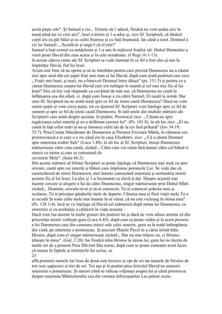 acela paşte oile". Şi Samuil a zis:,. Trimite să-1 aducă, fiindcă nu vom şedea nici la
masă până nu va veni aici", lesei a trimis şi 1-a adus şi, zice Sf. Scriptură, că tânărul
copil era cu păr bălai şi cu ochii frumoşi şi cu faţă frumoasă. Iar când a sosit. Domnul a
zis lui Samuil: „ Scoală-te şi unge-l că el este!"
Samuil a luat cornul cu untdelemn şi 1-a uns în mijlocul fraţilor săi. Duhul Domnului a
venit peste David din ziua aceea şi în cele următoare. (I Regi 16.1-13).
în aceste câteva citate ale Sf. Scripturi se vede luminat în ce fel a fost ales şi uns la
împărăţie David, fiul lui lesei.
Acum este bine să ne oprim şi să ne întrebăm pentru care pricină Dumnezeu nu a căutat
nici spre unul din cei şapte fraţi mai man ai lui David, după cum arată psalmul care zice:
„ Fraţii mei buni, şi mari, nu a binevoit Domnul întru dânşii" (ps. 151.5) şi pentru ce a
căutat Dumnezeu asupra lui David care era nebăgat în seamă şi cel mai mic fiu al lui
lesei? Stiu că îmi veţi răspunde cu cuvântul de mai sus. că Dumnezeu nu caută la
înfăţişarea cea din afară. ci. după cum Însuşi a zis către Samuil, El caută la inimă. Dar
oare Sf. Scriptură nu ne arată nouă spre ce fel de inimi caută Dumnezeu? Dacă ne vom
osteni puţin şi vom cerca puţin, tot cu ajutorul Sf. Scripturi vom înţelege spre ce fel de
oameni şi spre ce fel de inimi caută Dumnezeu. Si iată unele din multele mărturii ale
Scripturii care arată despre aceasta. în psalmi. Proorocul zice: ., Căutat-au spre
rugăciunea celor smeriţi şi nu a defăimat cererea lor". (Ps. 101.8). în alt loc zice: „El nu
caută la faţă celor mari şi nu-şi întoarce ochii săi de la cei farâ prihană" (Iov 34.19;
35.7). Prea Curata Născătoare de Dumnezeu şi Pururea Fecioara Măria, în cântarea cea
proorocească a ei care o a zis când era în casa Elisabetei. zice: „ Că a căutat Domnul
spre smerenia roabei Sale" (Luca 1.48). în alt loc al Sf. Scripturi, însuşi Dumnezeu
mărturiseşte către cine caută, zicând:., Către cine voi căuta farâ numai către cel blând si
smerii cu inima şi care se cutremură de
cuvintele Mele". (Isaia 66.2).
Din aceste mărturii al Sfintei Scripturi se poate înţelege că Dumnezeu mai mult ca spre
oricare, caută spre cei smeriţi şi blânzi care împlinesc poruncile Lui. Se vede dar că.
cunoscătorul de inimi Dumnezeu, mai înainte cunoscând smerenia şi nerăutatea inimii
acestui fiu al lui lesei, l-a ales şi 1-a încununat cu slavă şi dar. Despre această mai
înainte cercare şi alegere a lui de către Dumnezeu, singur mărturiseşte prin Duhul Sfânt
zicând:,. Doamne, cercatu-m-ai şi m-ai cunoscut; Tu ai cunoscut şederea mea şi
scularea. Tu ai priceput gândurile mele de departe. Cărarea mea şi firul vieţii mele Tu o
ai iscodit Şi toate căile mele mai înainte le-ai văzul, că nu este vicleşug în inima mea".
(Ps. 138.1-4). încă se va înţelege că David cel mărturisit după inima lui Dumnezeu, cu
smerenie şi cu nerăutaie a călătorit în viaţa aceasta.
Dacă vom lua aminte la multe graiuri din psalmii lui şi dacă ne vom aduce aminte că din
prisosinţa inimii vorbeşte gura (Luca 6.45). după cum se poate vedea şi la acest prooroc
a lui Dumnezeu care din comoara inimii sale celei smerite, gura sa la toată întâmplarea
din viată, pe smerenie o pomeneşte. Şi precum Marele Pavel in a cărui inimă trăia
Hristos, după cum el singur mărturiseşte zicând:,, Dar nu mai trăiesc eu. ci Hristos
trăieşte în mine". (Gal. 2.20). Iar fiindcă irăia Hristos în inima lui, gura lui nu înceta de
multe ori de a pomeni Prea Slăvitul Său nume, după cum se poate cunoaşte acest lucru
că numai în faptele şi trimiterile lui scrise, se
23
află pomenii numele lui lisus de două suie treizeci şi opt de ori iar numele de Hrislos de
trei suie şaptezeci şi trei de ori. Toi aşa şi în psalmi prea fericitul David nu arareori
smerenia o pomeneşie. Şi uneori când se ridicau vrăjmaşi asupra lui şi când proorocea
despre smerenia Mântuitorului cea din vremea înfricoşatelor Lui palimi zicea:
 
