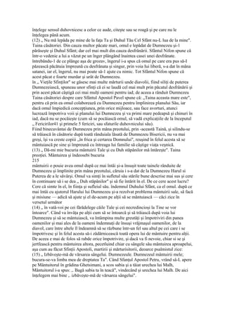 înţelege sensul duhovnicesc a celor ce aude, citeşte sau se roagă şi pe care nu le
înţelegea până acum.
(12) „ Nu mă lepăda pe mine de la faţa Ta şi Duhul Tău Cel Sfânt nu-L lua de la mine".
Taina căsătoriei. Din cauza multor păcate mari, omul e lepădat de Dumnezeu şi-1
părăseşte şi Duhul Sfânt; dar cel mai mult din cauza desfrânării. Sfântul Nifon spune că
într-o vedenie a lui a văzut pe un înger plângând înaintea casei unei desfrânate.
întrebându-1 de ce plânge aşa de grozav, îngerul i-a spus că omul pe care era pus să-I
păzească păcătuia împreună cu desfrânata şi singur, prin voia Iui liberă, s-a dat în mâna
satanei, iar el, îngerul, nu mai poate să-1 ajute cu nimic. Tot Sfântul Nifon spune că
acest păcat e foarte murdar şi urât de Dumnezeu.
în „ Vieţile Sfinţilor" se găsesc mai multe mărturii unde diavolii, fiind siliţi de puterea
Dumnezeiască, spuneau unor sfinţi că ei se laudă cel mai mult prin păcatul desfrânării şi
prin acest păcat câştigă cei mai mulţi oameni pentru iad; de aceea a rânduit Dumnezeu
Taina căsătoriei despre care Sfântul Apostol Pavel spune că: „Taina aceasta mare este",
pentru că prin ea omul colaborează cu Dumnezeu pentru împlinirea planului Său, iar
dacă omul împiedică concepţiunea, prin orice mijloace, sau face avorturi, atunci
lucrează împotriva voii şi planului lui Dumnezeu şi va primi mare pedeapsă şi chinuri în
iad, dacă nu se pocăieşte (cum să se pocăiască omul, să vadă explicaţiile de la începutul
„ Fericirilor41 şi primele 5 fericiri, sau sfaturile duhovnicului său).
Fiind binecuvântai de Dumnezeu prin mâna preotului, prin -această Taină, şi silindu-se
să trăiască în căsătorie după toată rânduiala lăsată de Dumnezeu Bisericii, nu va mai
greşi, îşi va creste copiii „în frica şi certarea Domnului", reuşind în felul acesta să se
mântuiască pe sine şi împreună cu întreaga lui familie să câştige viaţa veşnică.
(13) „ Dă-mi mie bucuria mântuirii Tale şi cu Duh stăpânilor mă întăreşte". Taina
preoţiei. Mântuirea şi îndeosebi bucuria
215
mântuirii o pouie avea omul dupâ ce mai întâi şi-a însuşit toate tainele rânduite de
Dumnezeu şi împlinite prin mâna preotului, căruia i s-a dat de la Dumnezeu Harul si
Puterea de a le săvârşi. Omul va simţi în sufletul său stările bune descrise mai sus şi cere
în continuare să i se dea „ Duh stăpânilor" şi sâ fie întărit în el. De ce cere acest lucru?
Cere că simte în el, în fiinţa şi sufleiul său. îndemnul Duhului Sfânt, ca el omul. după ce
mai întâi cu ajutorul Harului lui Dumnezeu şi-a rezolvat problema mântuirii sale, să facă
şi misiune — adică să ajute şi el de-acum pe alţii să se mântuiască — căci zice în
versetul următor
(14) „ în vată-voi pe cei fărădelege căile Tale şi cei necredincioşi la Tine se vor
întoarce". Când va învăţa pe alţii cum să se întoarcă şi să trăiască dupâ voia lui
Dumnezeu şi sâ se mântuiască, va întâmpina multe greutăţi şi împotriviri din panea
oamenilor şi mai ales de la oameni îndemnaţi de însuşi vrăjmaşul oamenilor, de la
diavol, care între altele îl îndeamnă să se răzbune într-un fel sau altul pe cei care i se
împotrivesc şi în felul acesta să-i zădărnicească toată opera lui de mântuire pentru alţii.
De aceea e mai dc folos să rabde orice împotrivire, şi dacă va fi nevoie, chiar si se şi
jertfească pentru mântuirea altora, pecetluind chiar cu sângele său mântuirea aproapelui,
aşa cum au făcut Sfinţii Apostoli, martirii şi mărturisitorii, deoarce psalmistul zice:
(15) „ Izbăveşte-mă de vărsarea sângelui. Dumnezeule. Dumnezeul mântuirii mele;
bucura-se-va limba mea de dreptatea Ta". Când Sfanţul Apostol Petru, vrând sâ-L apere
pe Mântuitorul în grădina Ghetsimani, a scos sabia şi a tăiat urechea lui Malh,
Mântuitorul i-a spus: ,. Bagă sabia ta în teacă", vindecând şi urechea lui Malh. De aici
înţelegem mai bine ,. izbăveşte-mă de vărsarea sângelui".
 