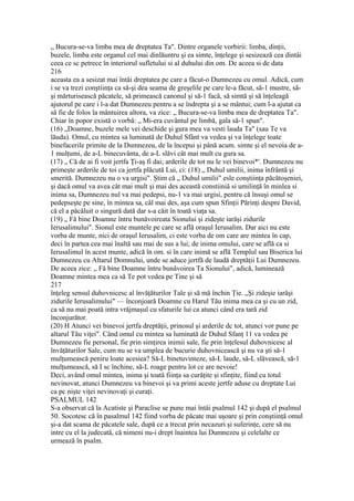 „ Bucura-se-va limba mea de dreptatea Ta". Dintre organele vorbirii: limba, dinţii,
buzele, limba este organul cel mai dinlăuntru şi ea simte, înţelege şi sesizează cea dintâi
ceea ce sc petrece în interiorul sufletului si al duhului din om. De aceea si de data
216
aceasta ea a sesizat mai întâi dreptatea pe care a făcut-o Dumnezeu cu omul. Adică, cum
i se va trezi conştiinţa ca să-şi dea seama de greşelile pe care le-a făcut, să-1 mustre, să-
şi mărturisească păcatele, să primească canonul şi să-1 facă, să simtă şi să înţeleagă
ajutorul pe care i l-a dat Dumnezeu pentru a se îndrepta şi a se mântui; cum l-a ajutat ca
să fie de folos la mântuirea altora, va zice: „ Bucura-se-va limba mea de dreptatea Ta".
Chiar în popor există o vorbă: „ Mi-era cuvântul pe limbă, gala să-1 spun".
(16) „Doamne, buzele mele vei deschide şi gura mea va vesti lauda Ta" (sau Te va
lăuda). Omul, cu mintea sa luminată de Duhul Sfânt va vedea şi va înţelege toate
binefacerile primite de la Dumnezeu, de la începui şi până acum. simte şi el nevoia de a-
1 mulţumi, de a-L binecuvânta, de a-L slăvi cât mai mult cu gura sa.
(17) „ Că de ai fi voit jertfa Ţi-aş fi dai; arderile de tot nu le vei binevoi*'. Dumnezeu nu
primeşte arderile de toi ca jertfa plăcută Lui, ci: (18) „ Duhul umilii, inima înfrântă şi
smerită. Dumnezeu nu o va urgisi". Ştim că „ Duhul umilii" esle conştiinţa păcătoşeniei,
şi dacă omul va avea cât mai mult şi mai des această constiiniă si umilinţă în minlea si
inima sa, Dumnezeu nul va mai pedepsi, nu-1 va mai urgisi, pentru că însuşi omul se
pedepseşte pe sine, în mintea sa, câl mai des, aşa cum spun Sfinţii Părinţi despre David,
că el a păcăluit o singură dată dar s-a căit în toată viaţa sa.
(19) „ Fă bine Doamne întru bunăvoireata Sionului şi zideşte iarăşi zidurile
Ierusalimului". Sionul este muntele pe care se află oraşul Ierusalim. Dar aici nu este
vorba de munte, nici de oraşul Ierusalim, ci este vorba de om care are mintea în cap,
deci în partea cea mai înaltă sau mai de sus a lui; de inima omului, care se află ca si
Ierusalimul în acest munte, adică în om. si în care inimă se află Templul sau Biserica lui
Dumnezeu cu Altarul Domnului, unde se aduce jertfă de laudă dreptăţii Lui Dumnezeu.
De aceea zice: „ Fă bine Doamne întru bunâvoirea Ta Sionului", adică, luminează
Doamne mintea mea ca să Te pot vedea pe Tine şi să
217
înţeleg sensul duhovnicesc al învăţăturilor Tale şi să mă închin Ţie. „Şi zideşie iarăşi
zidurile Ierusalimului" — înconjoară Doamne cu Harul Tău inima mea ca şi cu un zid,
ca să nu mai poată intra vrăjmaşul cu sfaturile lui ca atunci când era tară zid
înconjurător.
(20) H Atunci vei binevoi jertfa dreptăţii, prinosul şi arderile dc tot, atunci vor pune pe
altarul Tău viţei". Când omul cu mintea sa luminată de Duhul Sfanţ 11 va vedea pe
Dumnezeu fie personal, fie prin simţirea inimii sale, fie prin înţelesul duhovnicesc al
învăţăturilor Sale, cum nu se va umplea de bucurie duhovnicească şi nu va şti să-1
mulţumească peniru loate acesiea? Să-L binetuvinteze, să-L laude, să-L slăvească, să-1
mulţumească, să I sc închine, să-L roage pentru lot ce are nevoie!
Deci, având omul mintea, inima şi toată fiinţa sa curăţite şi sfinţite, fiind cu totul
nevinovat, atunci Dumnezeu va binevoi şi va primi aceste jertfe aduse cu dreptate Lui
ca pc nişte viţei nevinovaţi şi curaţi.
PSALMUL 142
S-a observat că la Acatiste şi Paraclise se pune mai întâi psalmul 142 şi după el psalmul
50. Socotesc că în pasalmul 142 fiind vorba de păcate mai uşoare şi prin conştiinţă omul
şi-a dat scama de păcatele sale, după ce a trecut prin necazuri şi suferinţe, cere să nu
intre cu el la judecată, că nimeni nu-i drept înaintea lui Dumnezeu şi celelalte ce
urmează în psalm.
 