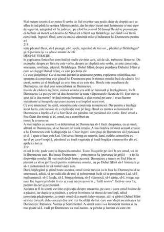 Mai putem socoti că ar putea fi vorba de fiul risipitor sau poale chiar de drepţii care se
aflau în iad până la venirea Mântuitorului, dar în nişte locuri mai luminoase şi mai uşor
de suportat, aşteptând să fie judecaţi; pe când în psamul 50 însuşi David se pronunţase
câ trebuie să moară cel descris de Natan că a făcut aşa fărădelege, iar când i s-a trezii
conştiinţă. îngrozii fiind, cere cu multă stăruinţă mila şi îndurarea lui Dumnezeu peniru
a-i
218
ierta păcatul făcut, să-1 şteargă, să-1 spele, repetând de trei ori „ păcatul şi fărădelegea"
şi câ pururea îşi va aduce aminte de ele.
DESPRE FERICIRI
în explicarea fericirilor vom întâlni multe cuvinte care, cât de cât, trebuiesc lămurite. De
exemplu: despre ce fericire este vorba, despre ce răsplată este vorba, ce este conştiinţa,
smerenia, umilinţa, păcatul, fărădelegea. Duhul Sfânt, despre pierderea Duhului Sfânt şi
cum se câştigă Duhul Sfanţ, ce este pocăinţa ele.
Ce este conştiinţa? Ca să nu mai intrăm în amănunte pentru explicarea ştiinţifică, noi
spunem că conştiinţa este glasul lui Dumnezeu pus în mintea omului încă de când a fosl
creai, pentru ca să înţeleagă ce este bine şi ce este rău. Binele este ascultarea de
Dumnezeu, iar răul este neascultarea de Dumnezeu.
înainte de căderea în păcat, mintea omului era atât de luminată şi înţelegătoare, încât
Dumnezeu l-a pus pe om să dea denumire la toate vieţuitoarele făcute de El. Dar cum a
ştiut să le dea nume? Având mintea luminată, a şliut rostul pe care-1 avea fiecare
vieţuitoare şi însuşirile necesare pentru a-şi împlini acest rost.
Ce este smerenia? în scurt, smerenia este conştiinţa nimicniciei. Dar pentru a înţelege
acest lucru, este nevoie de o explicaţie mai pe larg: Omul cu mintea sa luminată de
Dumnezeu a înţeles că el a fost făcut din pământ, iar pământul din nimic. Deci omul a
fost făcut din nimic şi el, omul, nu a contribuit cu
nimic la crearea sa.
A mai înţeles ce anume L-a determinat pe Dumnezeu să-1 facă: dragostea, ca şi omul,
alături de Dumnezeu, să se bucure de toată creaţia. A mai înţeles câ toată această creaţie
a lui Dumnezeu este la dispoziţia sa. Chiar îngerii sunt puşi de Dumnezeu sâ-l păzească
şi să-1 ajute a face voia Lui. Universul întreg cu soarele, luna, stelele, atmosfera cu
aerul pe care-l respiră, pământul cu toată vegetaţia şi toată bogăţia minereurilor din el;
apele cu tot ce
219
există în ele, ţoale sunt la dispoziţia omului. Toate însuşirile pe care le are omul, toi de
la Dumnezeu suni. Ba însuşi Dumnezeu — prin pronia Sa (purtarea de grijă) — e tot la
dispoziţia omului. Şi mai mult decât loate acestea. Dumnezeu a trimis pe Fiul Său pe
pământ ca să se jertfească pentru mântuirea omului, iar pe Duhul Sfânt să-1 lumineze şi
să-1 călăuzească în tot rostul vieţii sale.
Deci, înţelegând şi ştiind toate acestea, omul simie nevoia ca în faţa Iui Dumnezeu să se
smerească, adică, să se vadă alât de mic şi neînsemnat încât să se prosiemeze Lui, să-I
mulţumească. să-L laude, să-L binecuvinteze, să-1 slăvească, să-i cânte, să-L roage, aşa
cum fac îngerii şi sfinţii în cer şi cum zicem şi noi în „ Tatăl nostru": facă-se voia Ta,
precum în cer şi pe pământ.
Acestea ar fi în scurte cuvinte explicaţia despre smerenia, pe care o avea omul înainte de
a păcătui, iar după ce a păcătuit, a apărut în mintea sa starea de umilinţă, adică
conştiinţa păcătoşeniei; a simţit omul câ a murit duhovniceşte. că l-a părăsii Duhul Sfânt
si toate darurile duhovniceşti din cele trei facultăţi ale Iui. care sunt după asemănarea lui
Dumnezeu: Raţiunea. Voinţa şi Sentimentul. A simţit cum i s-a întunecat mintea si nu
mai poate să-L vadă pe Dumnezeu ca mai-nainte. A pierdut şi lumina cu care cm
 